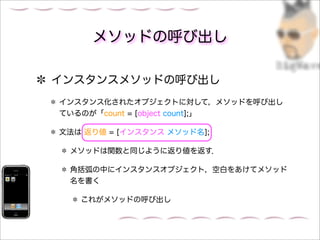 メソッドの呼び出し

インスタンスメソッドの呼び出し
インスタンス化されたオブジェクトに対して，メソッドを呼び出し
ているのが「count = [object count];」

文法は 返り値 = [インスタンス メソッド名];

 メソッドは関数と同じように返り値を返す．

 角括弧の中にインスタンスオブジェクト，空白をあけてメソッド
 名を書く

   これがメソッドの呼び出し
 