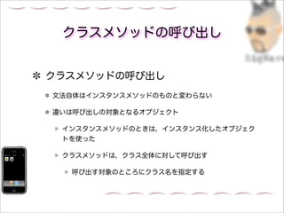 クラスメソッドの呼び出し


クラスメソッドの呼び出し
文法自体はインスタンスメソッドのものと変わらない

違いは呼び出しの対象となるオブジェクト

 インスタンスメソッドのときは，インスタンス化したオブジェク
 トを使った

 クラスメソッドは，クラス全体に対して呼び出す

  呼び出す対象のところにクラス名を指定する
 