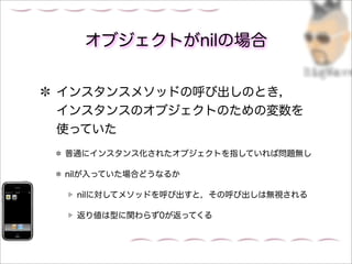 オブジェクトがnilの場合


インスタンスメソッドの呼び出しのとき，
インスタンスのオブジェクトのための変数を
使っていた
普通にインスタンス化されたオブジェクトを指していれば問題無し

nilが入っていた場合どうなるか

 nilに対してメソッドを呼び出すと，その呼び出しは無視される

 返り値は型に関わらず0が返ってくる
 