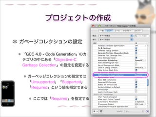 プロジェクトの作成


ガベージコレクションの設定

「GCC 4.0 - Code Generation」のカ
テゴリの中にある「Objective-C
Garbage Collection」の設定を変更する


  ガーベッジコレクションの設定では
  「Unsupported」「Supported」
  「Required」という値を指定できる


    ここでは「Required」を指定する
 
