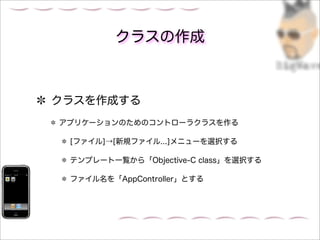 クラスの作成



クラスを作成する
アプリケーションのためのコントローラクラスを作る

 [ファイル]→[新規ファイル...]メニューを選択する

 テンプレート一覧から「Objective-C class」を選択する

 ファイル名を「AppController」とする
 