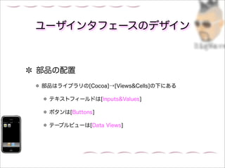 ユーザインタフェースのデザイン



部品の配置
部品はライブラリの[Cocoa]→[Views&Cells]の下にある

 テキストフィールドは[Inputs&Values]

 ボタンは[Buttons]

 テーブルビューは[Data Views]
 