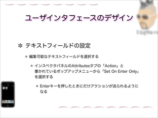 ユーザインタフェースのデザイン


テキストフィールドの設定
編集可能なテキストフィールドを選択する

 インスペクタパネルのAttributesタブの「Action」と
 書かれているポップアップメニューから「Set On Enter Only」
 を選択する

  Enterキーを押したときにだけアクションが送られるように
  なる
 