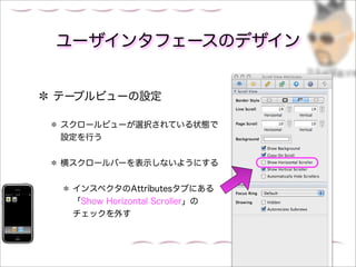 ユーザインタフェースのデザイン


テーブルビューの設定

スクロールビューが選択されている状態で
設定を行う


横スクロールバーを表示しないようにする


 インスペクタのAttributesタブにある
 「Show Horizontal Scroller」の
 チェックを外す
 