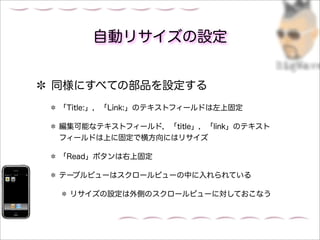 自動リサイズの設定


同様にすべての部品を設定する
「Title:」，「Link:」のテキストフィールドは左上固定

編集可能なテキストフィールド，「title」，「link」のテキスト
フィールドは上に固定で横方向にはリサイズ

「Read」ボタンは右上固定

テーブルビューはスクロールビューの中に入れられている

 リサイズの設定は外側のスクロールビューに対しておこなう
 