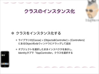 クラスのインスタンス化



クラスをインスタンス化する
ライブラリの[Cocoa] > [Objects&Controller] > [Controllers]
にあるObjectをxibウィンドウにドラッグして追加

オブジェクトを選択したままインスペクタを表示し，
Identityタブで「AppController」クラスを選択する
 