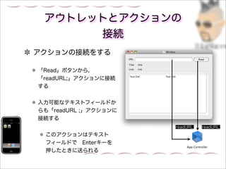 アウトレットとアクションの
      接続
アクションの接続をする

「Read」ボタンから，
「readURL;」アクションに接続
する


入力可能なテキストフィールドか
らも「readURL ;」アクションに
接続する
                      readURL;   readURL;

 このアクションはテキスト
 フィールドで Enterキーを
 押したときに送られる
 