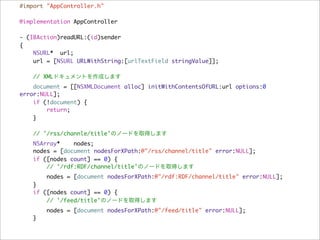 #import "AppController.h"

@implementation AppController

- (IBAction)readURL:(id)sender
{
    NSURL* url;
    url = [NSURL URLWithString:[urlTextField stringValue]];

    // XMLドキュメントを作成します
    document = [[NSXMLDocument alloc] initWithContentsOfURL:url options:0
error:NULL];
    if (!document) {
        return;
    }

    // '/rss/channle/title'のノードを取得します
   NSArray*    nodes;
   nodes = [document nodesForXPath:@"/rss/channel/title" error:NULL];
   if ([nodes count] == 0) {
       // '/rdf:RDF/channel/title'のノードを取得します
       nodes = [document nodesForXPath:@"/rdf:RDF/channel/title" error:NULL];
   }
   if ([nodes count] == 0) {
       // '/feed/title'のノードを取得します
       nodes = [document nodesForXPath:@"/feed/title" error:NULL];
   }
 
