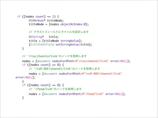 if ([nodes count] == 1) {
        NSXMLNode* titleNode;
        titleNode = [nodes objectAtIndex:0];

        // テキストフィールドにタイトルを設定します
       NSString*   title;
       title = [titleNode stringValue];
       [titleTextField setStringValue:title];
   }

    // '/rss/channle/link'のノードを取得します
   nodes = [document nodesForXPath:@"/rss/channel/link" error:NULL];
   if ([nodes count] == 0) {
       // '/rdf:RDF/channel/link'のノードを取得します
        nodes = [document nodesForXPath:@"/rdf:RDF/channel/link"
error:NULL];
    }
    if ([nodes count] == 0) {
        // '/feed/link'のノードを取得します
       nodes = [document nodesForXPath:@"/feed/link" error:NULL];
   }
 