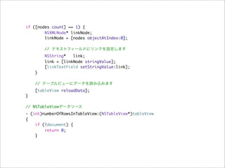 if ([nodes count] == 1) {
        NSXMLNode* linkNode;
        linkNode = [nodes objectAtIndex:0];

        // テキストフィールドにリンクを設定します
        NSString*   link;
        link = [linkNode stringValue];
        [linkTextField setStringValue:link];
    }

    // テーブルビューにデータを読み込みます
    [tableView reloadData];
}

// NSTableViewデータソース
- (int)numberOfRowsInTableView:(NSTableView*)tableView
{
    if (!document) {
        return 0;
    }
 