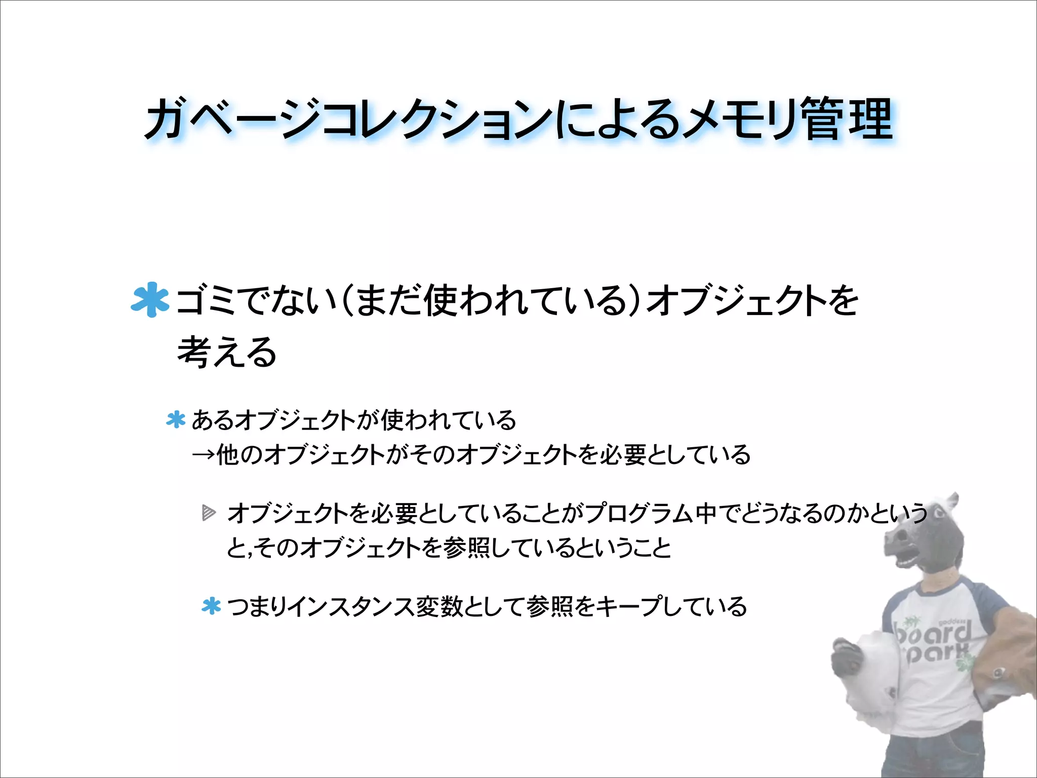 ガベージコレクションによるメモリ管理
ゴミでない（まだ使われている）オブジェクトを
考える
あるオブジェクトが使われている
→他のオブジェクトがそのオブジェクトを必要としている
オブジェクトを必要としていることがプログラム中でどうなるのかという
と，そのオブジェクトを参照しているということ
つまりインスタンス変数として参照をキープしている
 