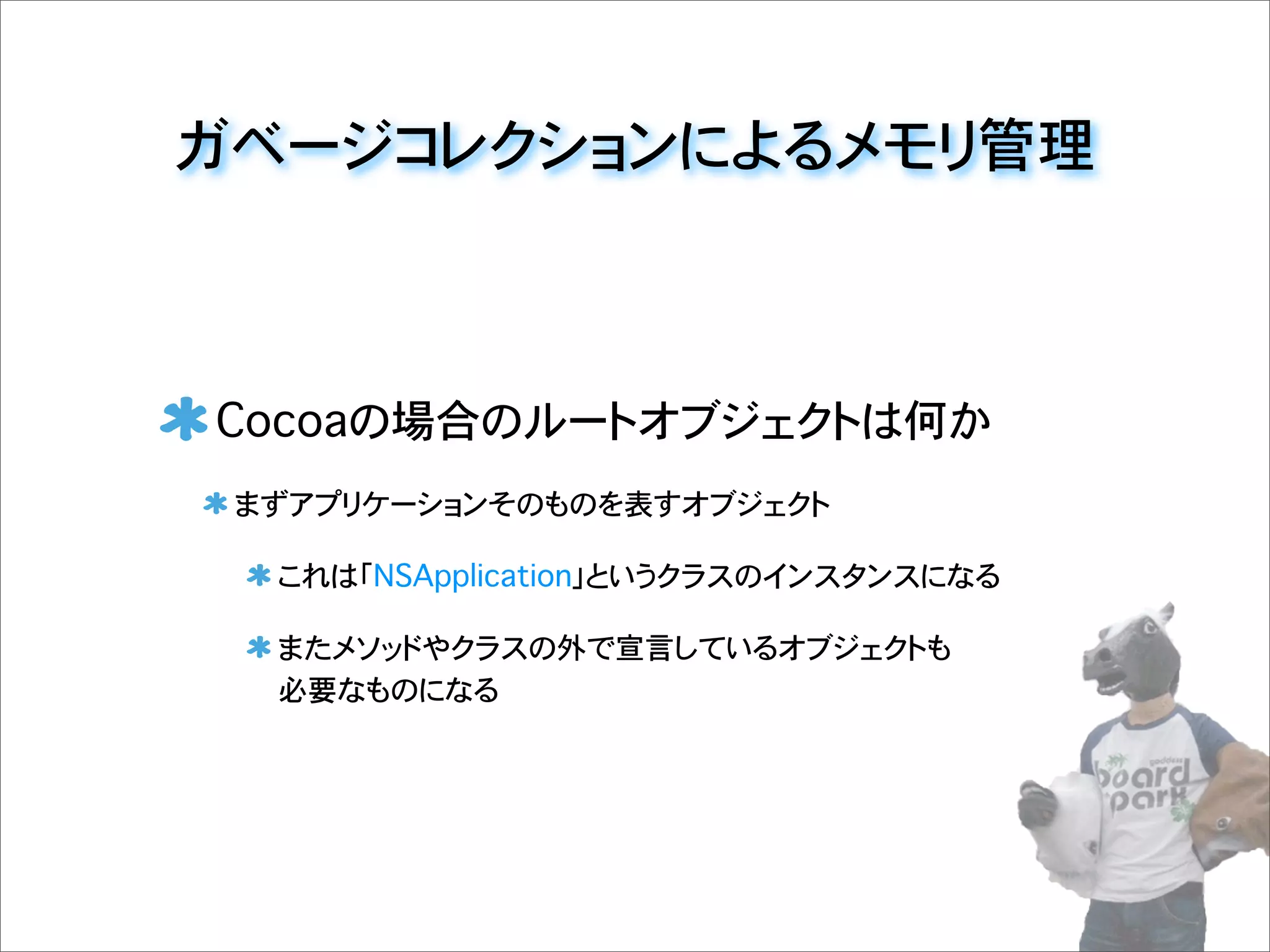 ガベージコレクションによるメモリ管理
Cocoaの場合のルートオブジェクトは何か
まずアプリケーションそのものを表すオブジェクト
これは「NSApplication」というクラスのインスタンスになる
またメソッドやクラスの外で宣言しているオブジェクトも
必要なものになる
 