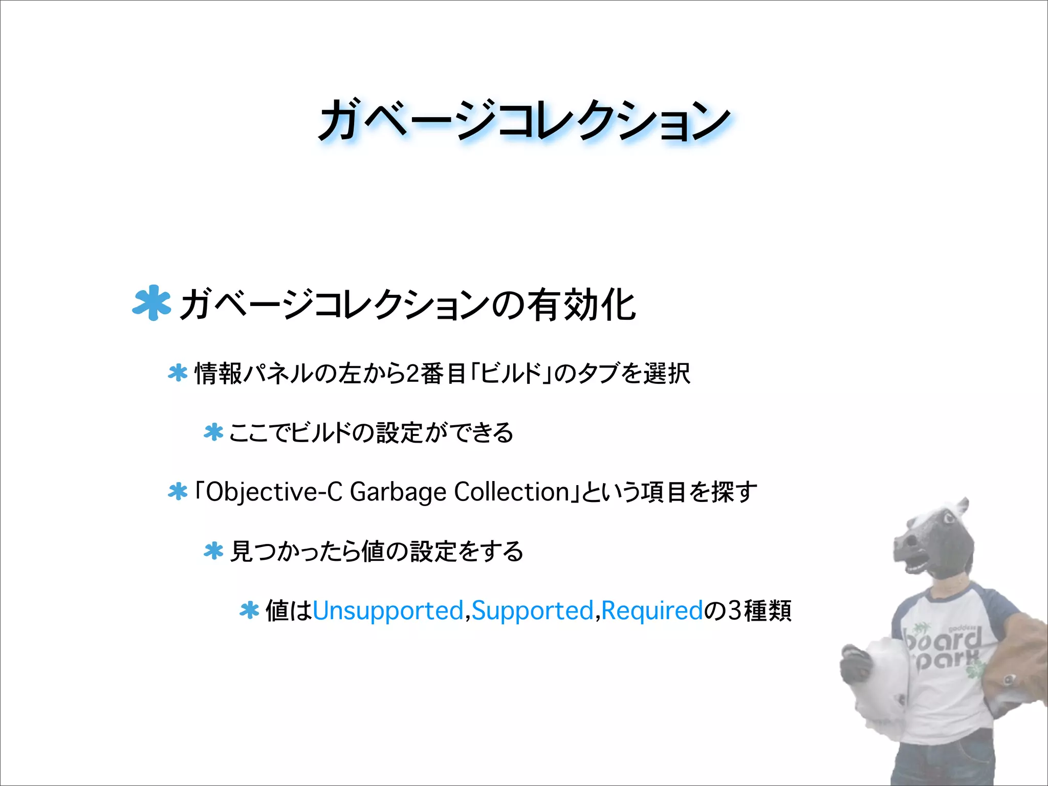 ガベージコレクション
ガベージコレクションの有効化
情報パネルの左から2番目「ビルド」のタブを選択
ここでビルドの設定ができる
「Objective-C Garbage Collection」という項目を探す
見つかったら値の設定をする
値はUnsupported，Supported，Requiredの3種類
 