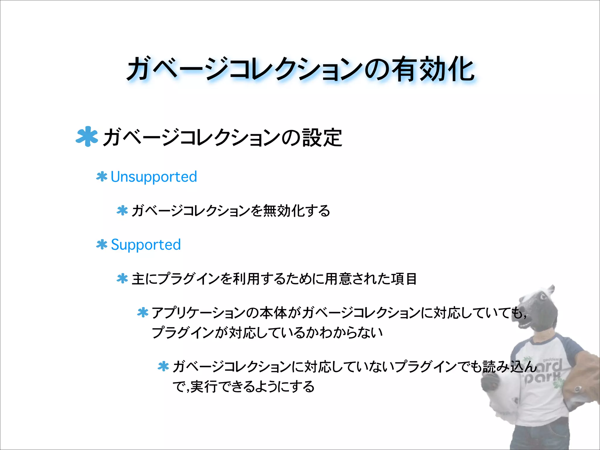 ガベージコレクションの設定
Unsupported
ガベージコレクションを無効化する
Supported
主にプラグインを利用するために用意された項目
アプリケーションの本体がガベージコレクションに対応していても，
プラグインが対応しているかわからない
ガベージコレクションに対応していないプラグインでも読み込ん
で，実行できるようにする
ガベージコレクションの有効化
 