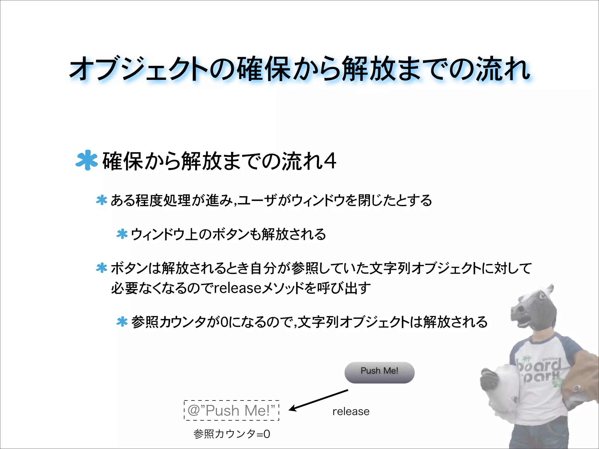 オブジェクトの確保から解放までの流れ
確保から解放までの流れ4
ある程度処理が進み，ユーザがウィンドウを閉じたとする
ウィンドウ上のボタンも解放される
ボタンは解放されるとき自分が参照していた文字列オブジェクトに対して
必要なくなるのでreleaseメソッドを呼び出す
参照カウンタが0になるので，文字列オブジェクトは解放される
@ Push Me!
参照カウンタ=0
Push Me!
release
 