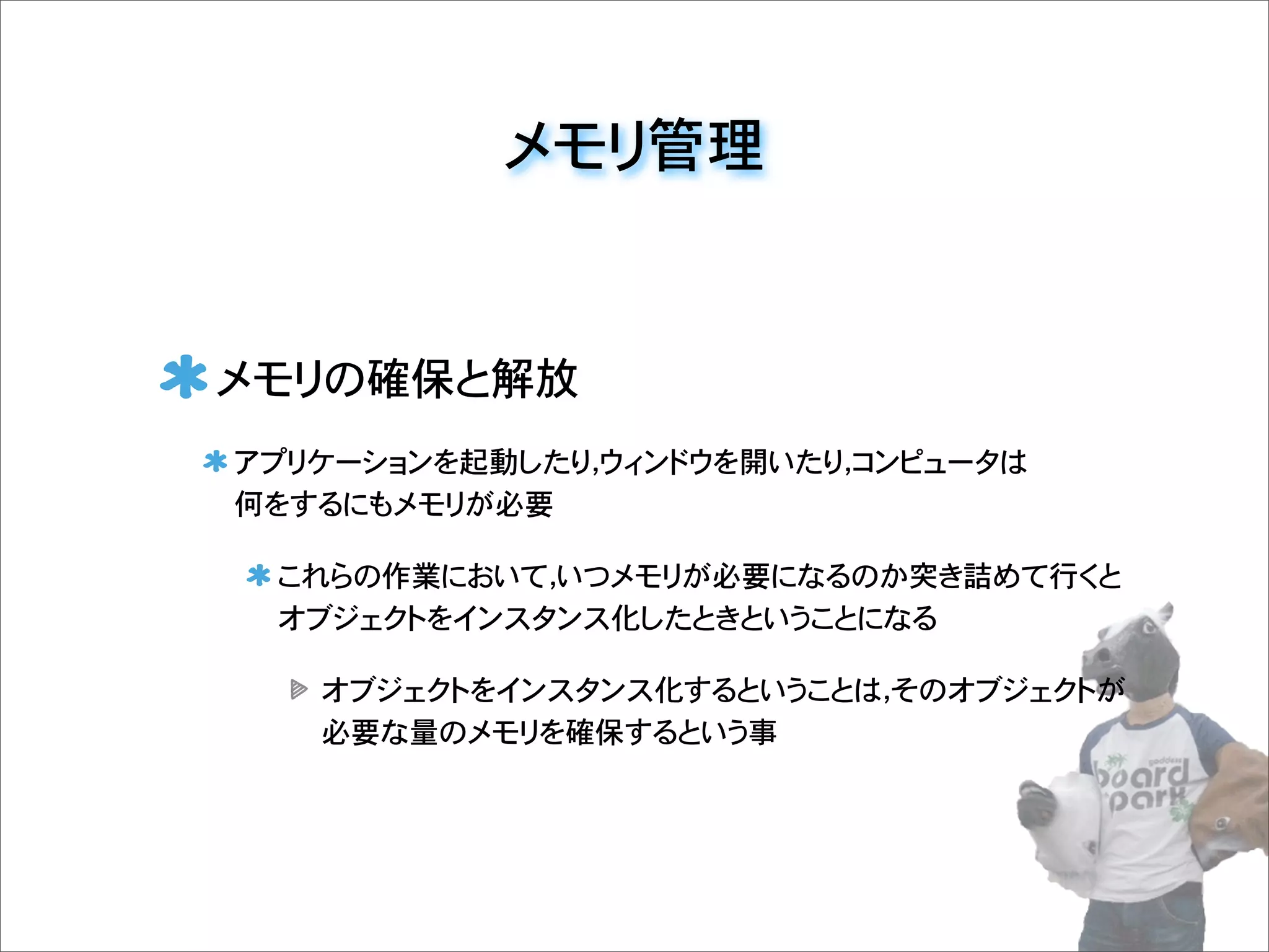 メモリ管理
メモリの確保と解放
アプリケーションを起動したり，ウィンドウを開いたり，コンピュータは
何をするにもメモリが必要
これらの作業において，いつメモリが必要になるのか突き詰めて行くと
オブジェクトをインスタンス化したときということになる
オブジェクトをインスタンス化するということは，そのオブジェクトが
必要な量のメモリを確保するという事
 