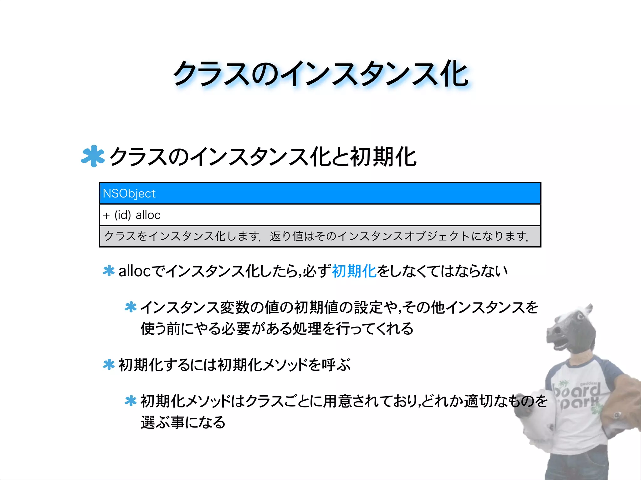 クラスのインスタンス化
クラスのインスタンス化と初期化
allocでインスタンス化したら，必ず初期化をしなくてはならない
インスタンス変数の値の初期値の設定や，その他インスタンスを
使う前にやる必要がある処理を行ってくれる
初期化するには初期化メソッドを呼ぶ
初期化メソッドはクラスごとに用意されており，どれか適切なものを
選ぶ事になる
NSObject
+ (id) alloc
クラスをインスタンス化します．返り値はそのインスタンスオブジェクトになります．
 