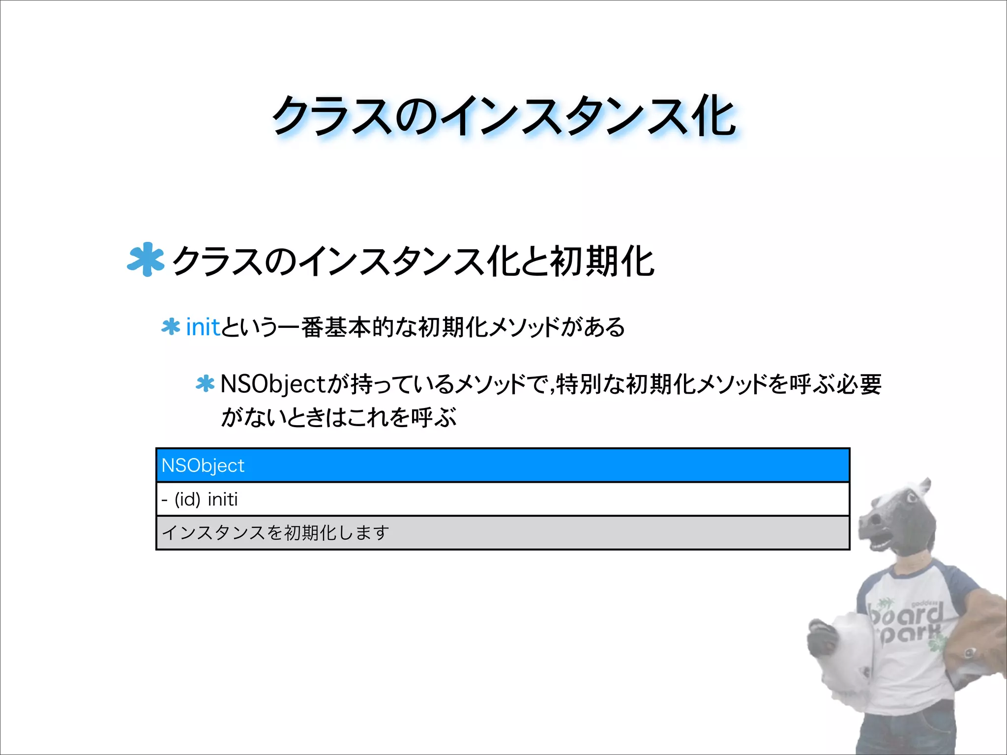 クラスのインスタンス化
クラスのインスタンス化と初期化
initという一番基本的な初期化メソッドがある
NSObjectが持っているメソッドで，特別な初期化メソッドを呼ぶ必要
がないときはこれを呼ぶ
NSObject
- (id) initi
インスタンスを初期化します
 