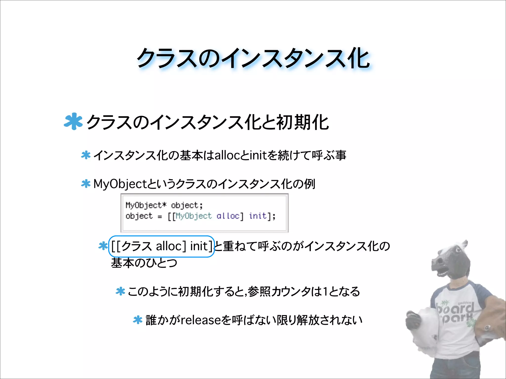 クラスのインスタンス化
クラスのインスタンス化と初期化
インスタンス化の基本はallocとinitを続けて呼ぶ事
MyObjectというクラスのインスタンス化の例
[[クラス�alloc] init]と重ねて呼ぶのがインスタンス化の
基本のひとつ
このように初期化すると，参照カウンタは1となる
誰かがreleaseを呼ばない限り解放されない
 