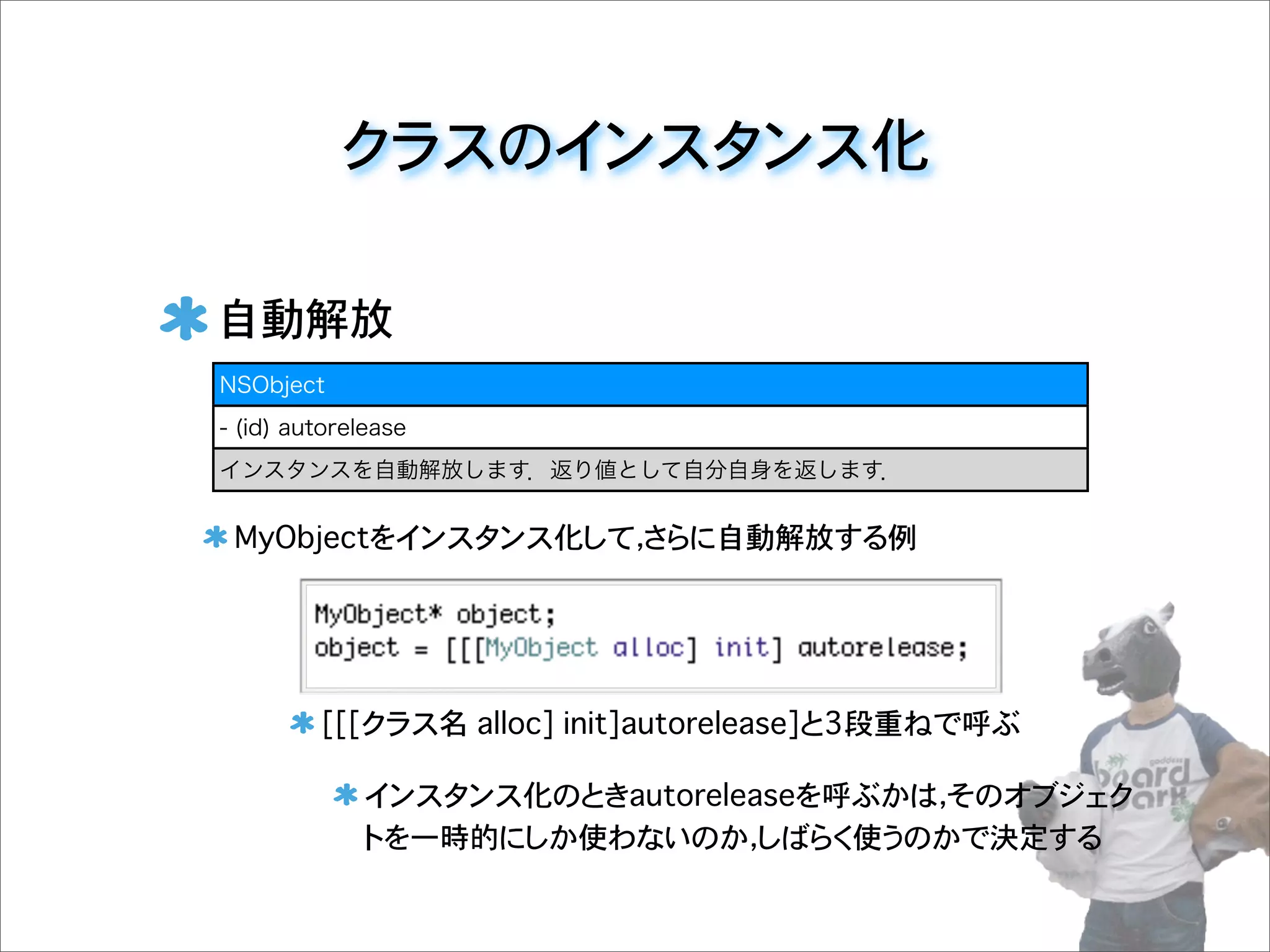 クラスのインスタンス化
自動解放
MyObjectをインスタンス化して，さらに自動解放する例
[[[クラス名 alloc] init]autorelease]と3段重ねで呼ぶ
インスタンス化のときautoreleaseを呼ぶかは，そのオブジェク
トを一時的にしか使わないのか，しばらく使うのかで決定する
NSObject
- (id) autorelease
インスタンスを自動解放します．返り値として自分自身を返します．
 