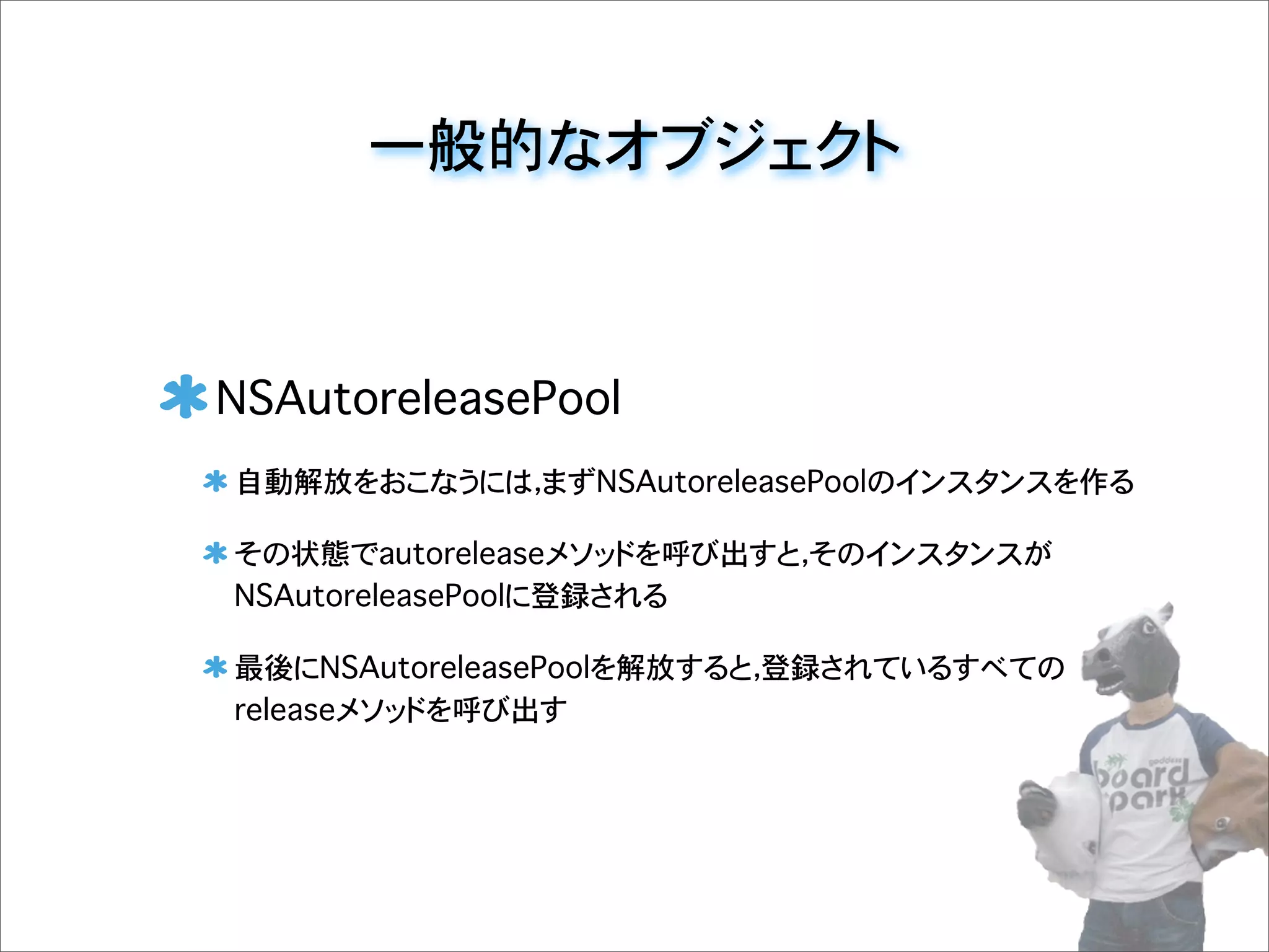 一般的なオブジェクト
NSAutoreleasePool
自動解放をおこなうには，まずNSAutoreleasePoolのインスタンスを作る
その状態でautoreleaseメソッドを呼び出すと，そのインスタンスが
NSAutoreleasePoolに登録される
最後にNSAutoreleasePoolを解放すると，登録されているすべての
releaseメソッドを呼び出す
 