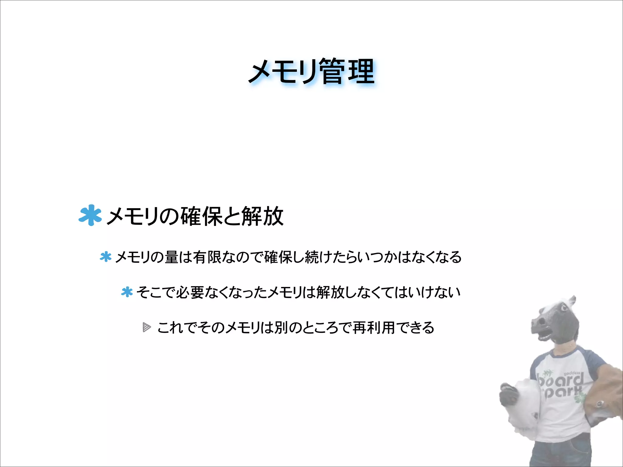 メモリ管理
メモリの確保と解放
メモリの量は有限なので確保し続けたらいつかはなくなる
そこで必要なくなったメモリは解放しなくてはいけない
これでそのメモリは別のところで再利用できる
 