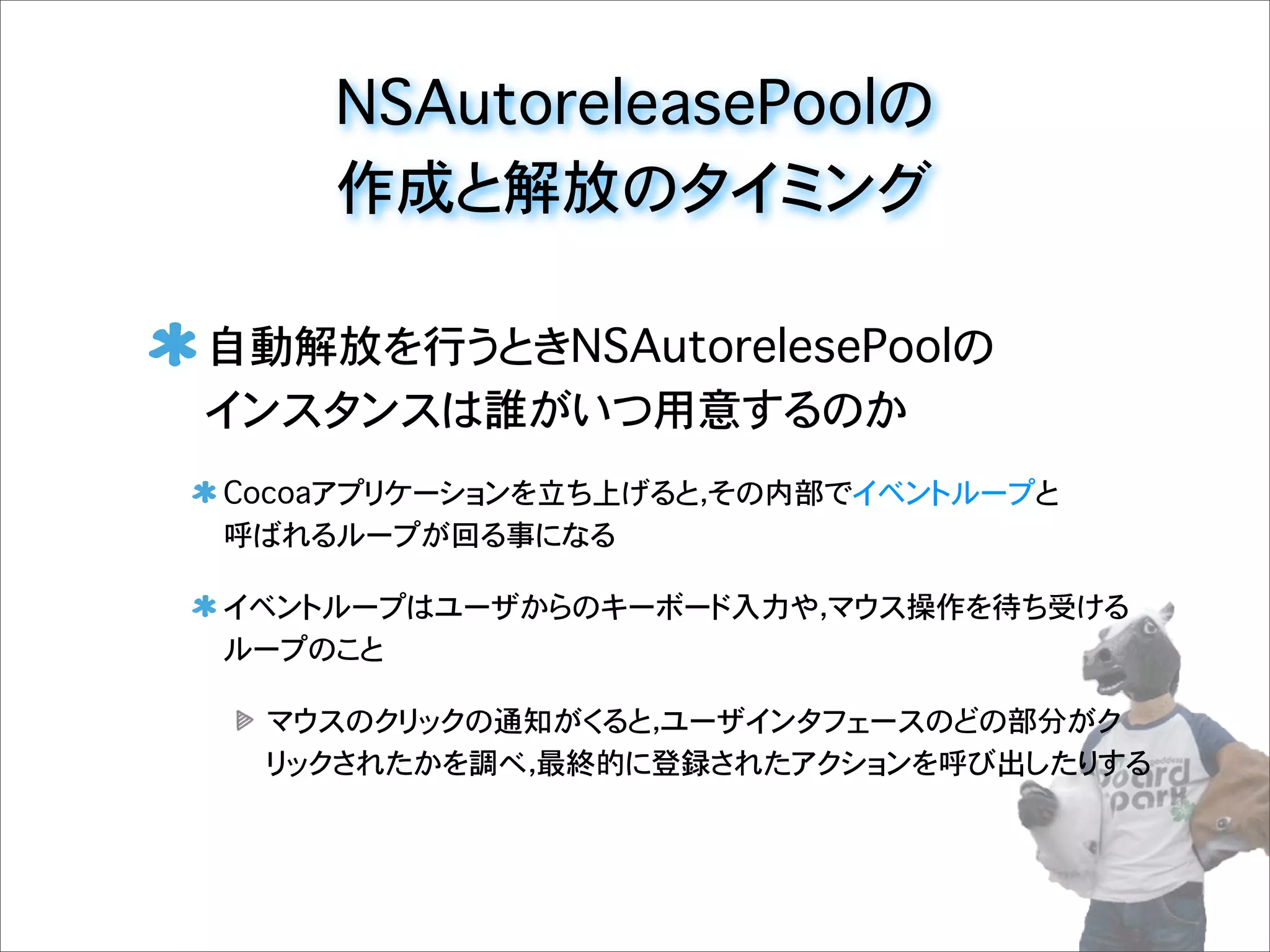 NSAutoreleasePoolの
作成と解放のタイミング
自動解放を行うときNSAutorelesePoolの
インスタンスは誰がいつ用意するのか
Cocoaアプリケーションを立ち上げると，その内部でイベントループと
呼ばれるループが回る事になる
イベントループはユーザからのキーボード入力や，マウス操作を待ち受ける
ループのこと
マウスのクリックの通知がくると，ユーザインタフェースのどの部分がク
リックされたかを調べ，最終的に登録されたアクションを呼び出したりする
 