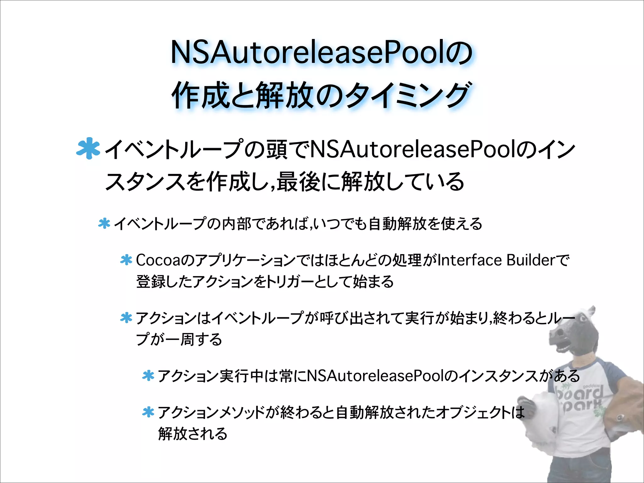 NSAutoreleasePoolの
作成と解放のタイミング
イベントループの頭でNSAutoreleasePoolのイン
スタンスを作成し，最後に解放している
イベントループの内部であれば，いつでも自動解放を使える
Cocoaのアプリケーションではほとんどの処理がInterface Builderで
登録したアクションをトリガーとして始まる
アクションはイベントループが呼び出されて実行が始まり，終わるとルー
プが一周する
アクション実行中は常にNSAutoreleasePoolのインスタンスがある
アクションメソッドが終わると自動解放されたオブジェクトは
解放される
 