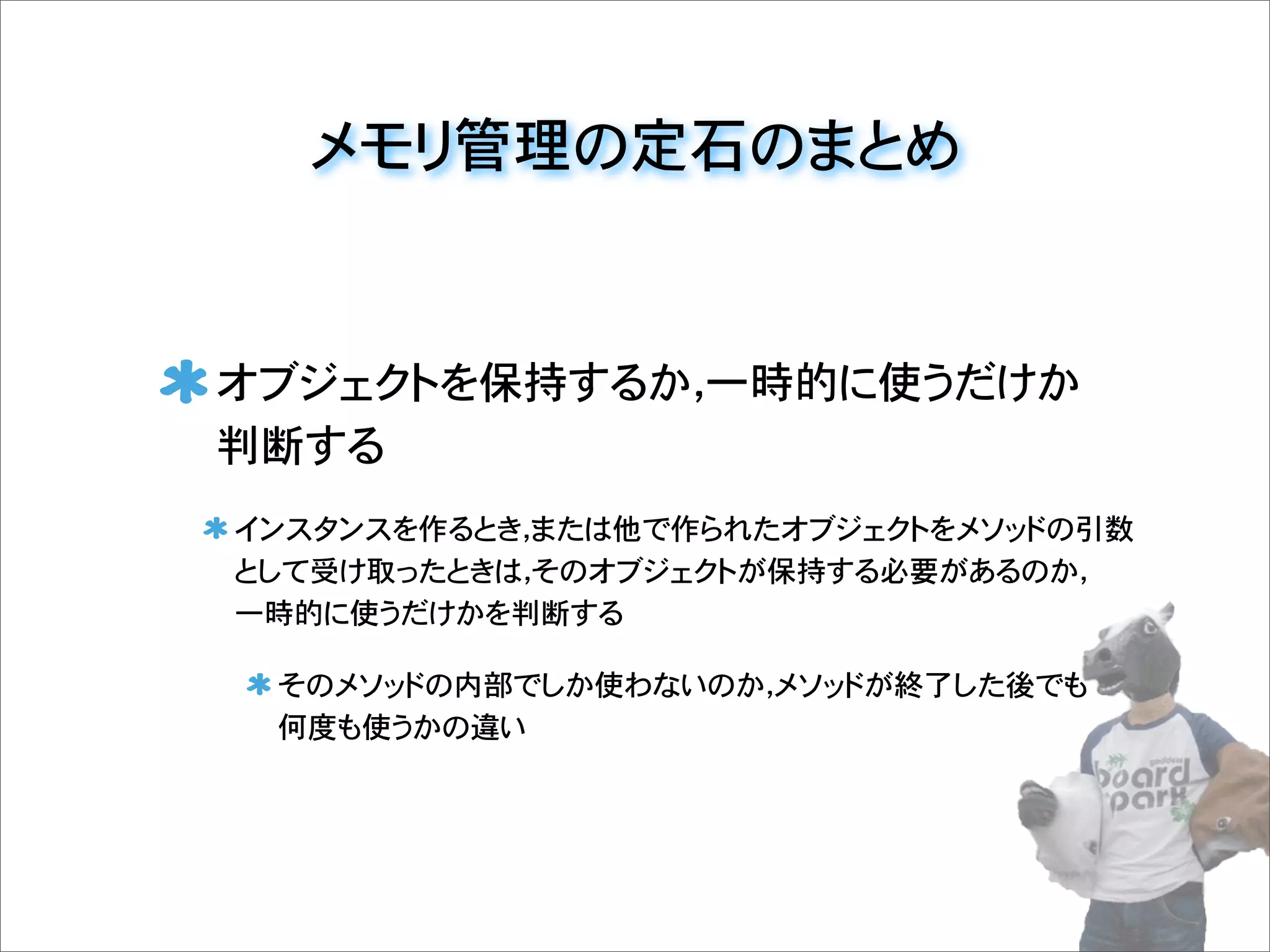 メモリ管理の定石のまとめ
オブジェクトを保持するか，一時的に使うだけか
判断する
インスタンスを作るとき，または他で作られたオブジェクトをメソッドの引数
として受け取ったときは，そのオブジェクトが保持する必要があるのか，
一時的に使うだけかを判断する
そのメソッドの内部でしか使わないのか，メソッドが終了した後でも
何度も使うかの違い
 