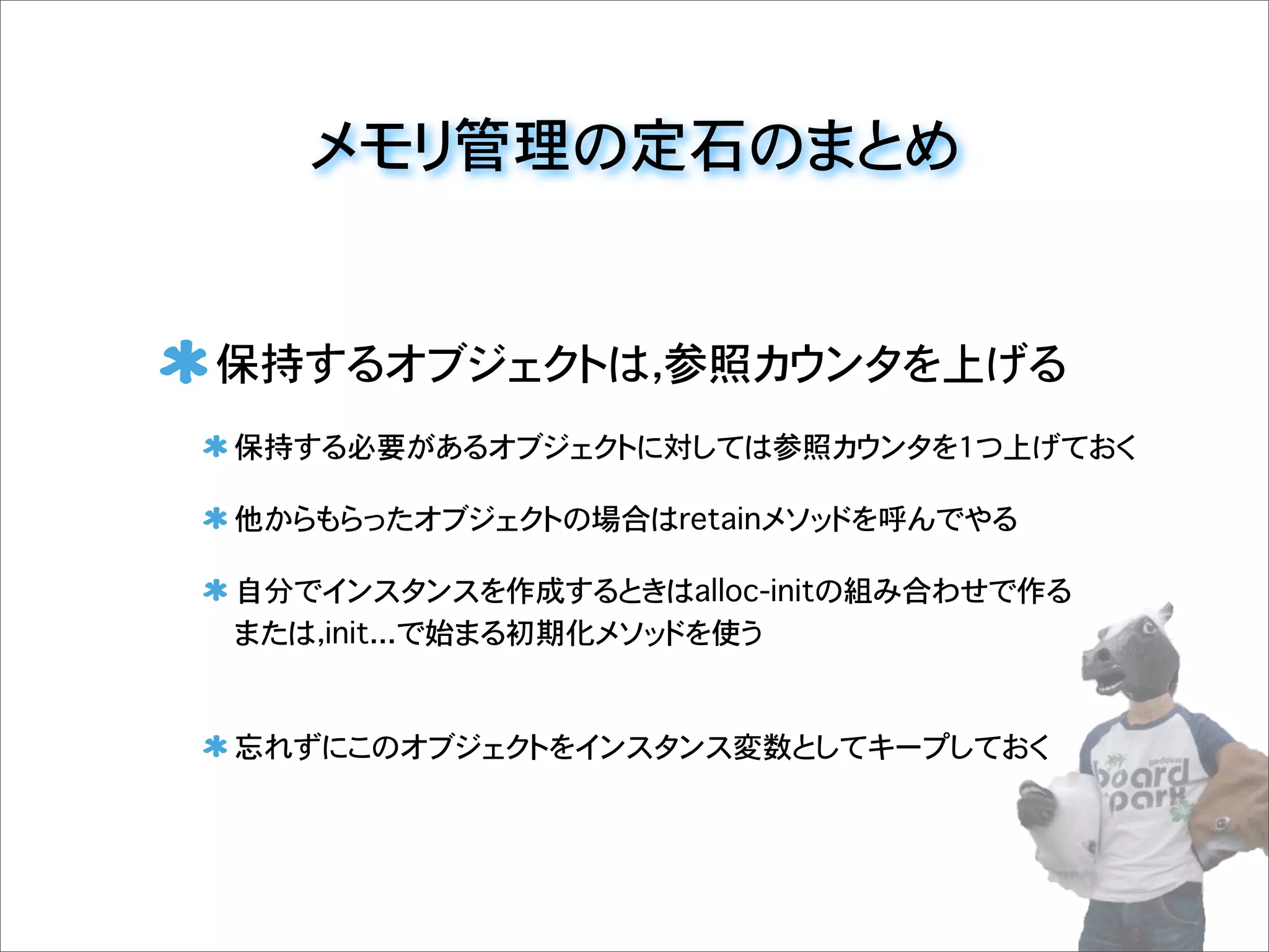 メモリ管理の定石のまとめ
保持するオブジェクトは，参照カウンタを上げる
保持する必要があるオブジェクトに対しては参照カウンタを1つ上げておく
他からもらったオブジェクトの場合はretainメソッドを呼んでやる
自分でインスタンスを作成するときはalloc-initの組み合わせで作る
または，init...で始まる初期化メソッドを使う
忘れずにこのオブジェクトをインスタンス変数としてキープしておく
 