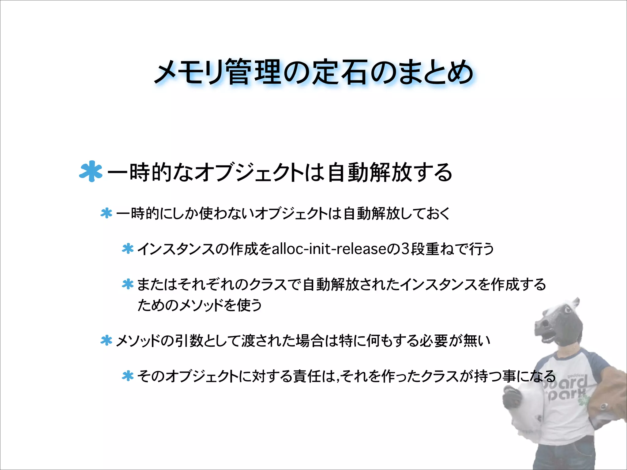 メモリ管理の定石のまとめ
一時的なオブジェクトは自動解放する
一時的にしか使わないオブジェクトは自動解放しておく
インスタンスの作成をalloc-init-releaseの3段重ねで行う
またはそれぞれのクラスで自動解放されたインスタンスを作成する
ためのメソッドを使う
メソッドの引数として渡された場合は特に何もする必要が無い
そのオブジェクトに対する責任は，それを作ったクラスが持つ事になる
 