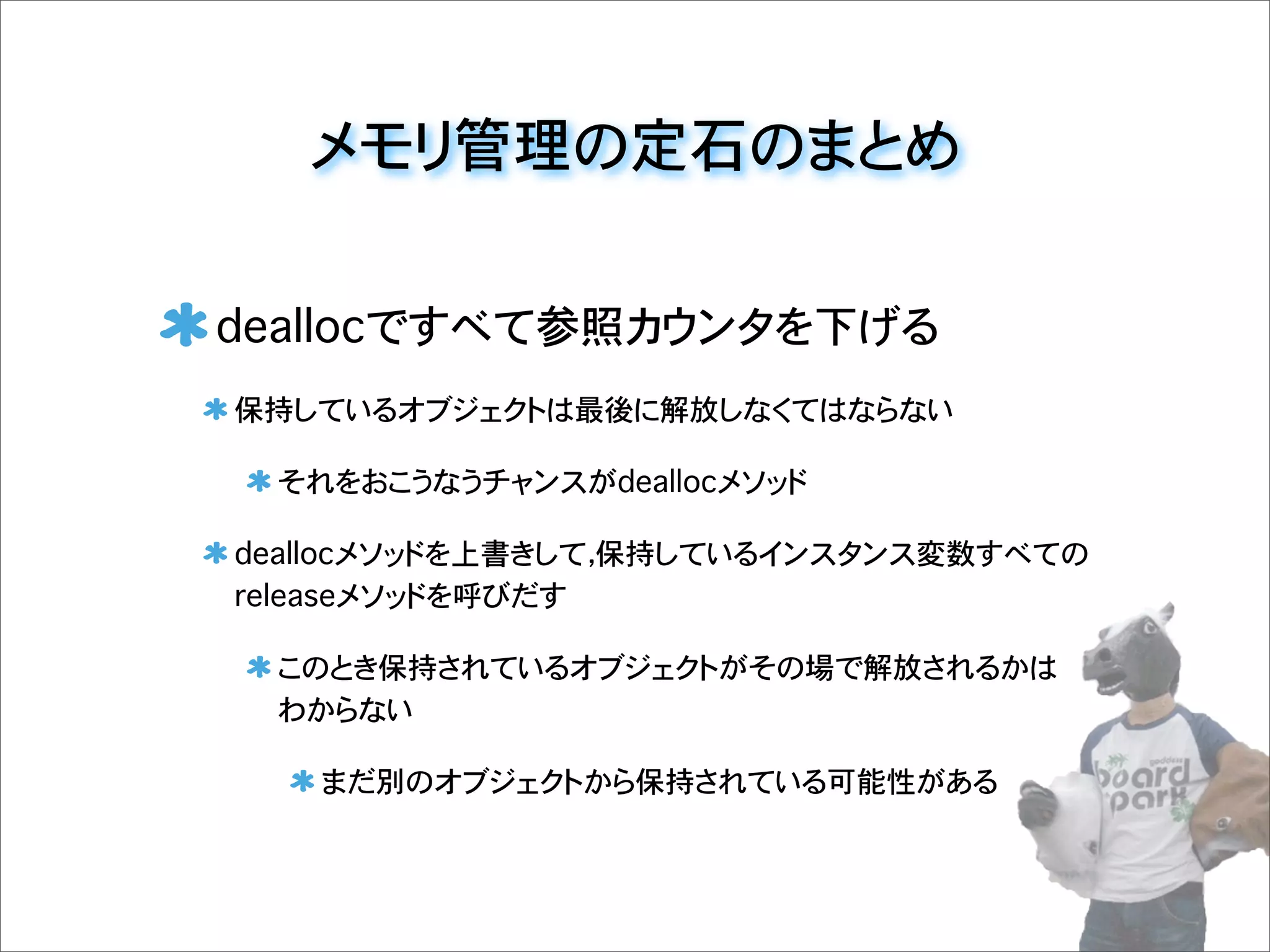 メモリ管理の定石のまとめ
deallocですべて参照カウンタを下げる
保持しているオブジェクトは最後に解放しなくてはならない
それをおこうなうチャンスがdeallocメソッド
deallocメソッドを上書きして，保持しているインスタンス変数すべての
releaseメソッドを呼びだす
このとき保持されているオブジェクトがその場で解放されるかは
わからない
まだ別のオブジェクトから保持されている可能性がある
 