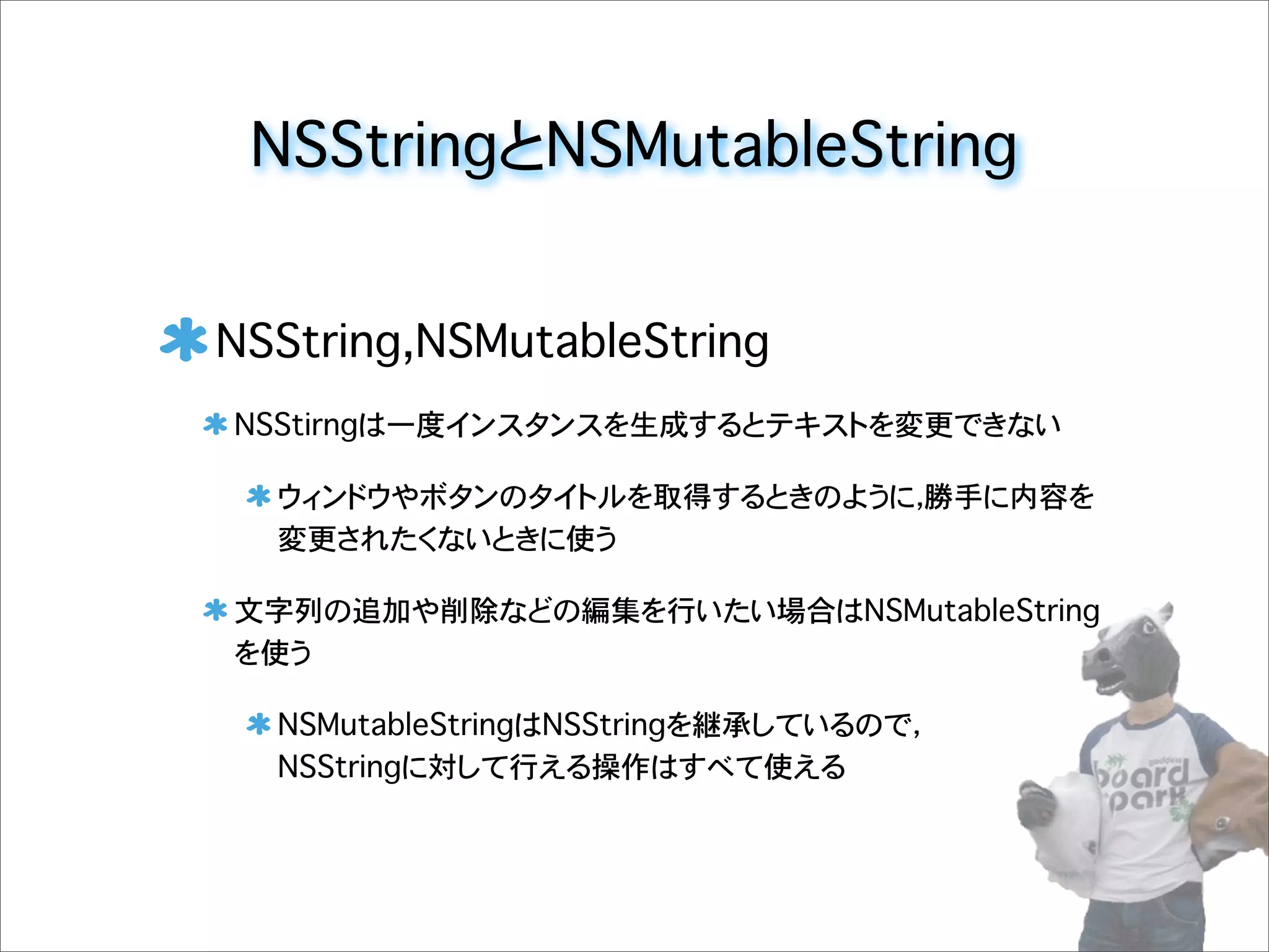 NSStringとNSMutableString
NSString,NSMutableString
NSStirngは一度インスタンスを生成するとテキストを変更できない
ウィンドウやボタンのタイトルを取得するときのように，勝手に内容を
変更されたくないときに使う
文字列の追加や削除などの編集を行いたい場合はNSMutableString
を使う
NSMutableStringはNSStringを継承しているので，
NSStringに対して行える操作はすべて使える
 