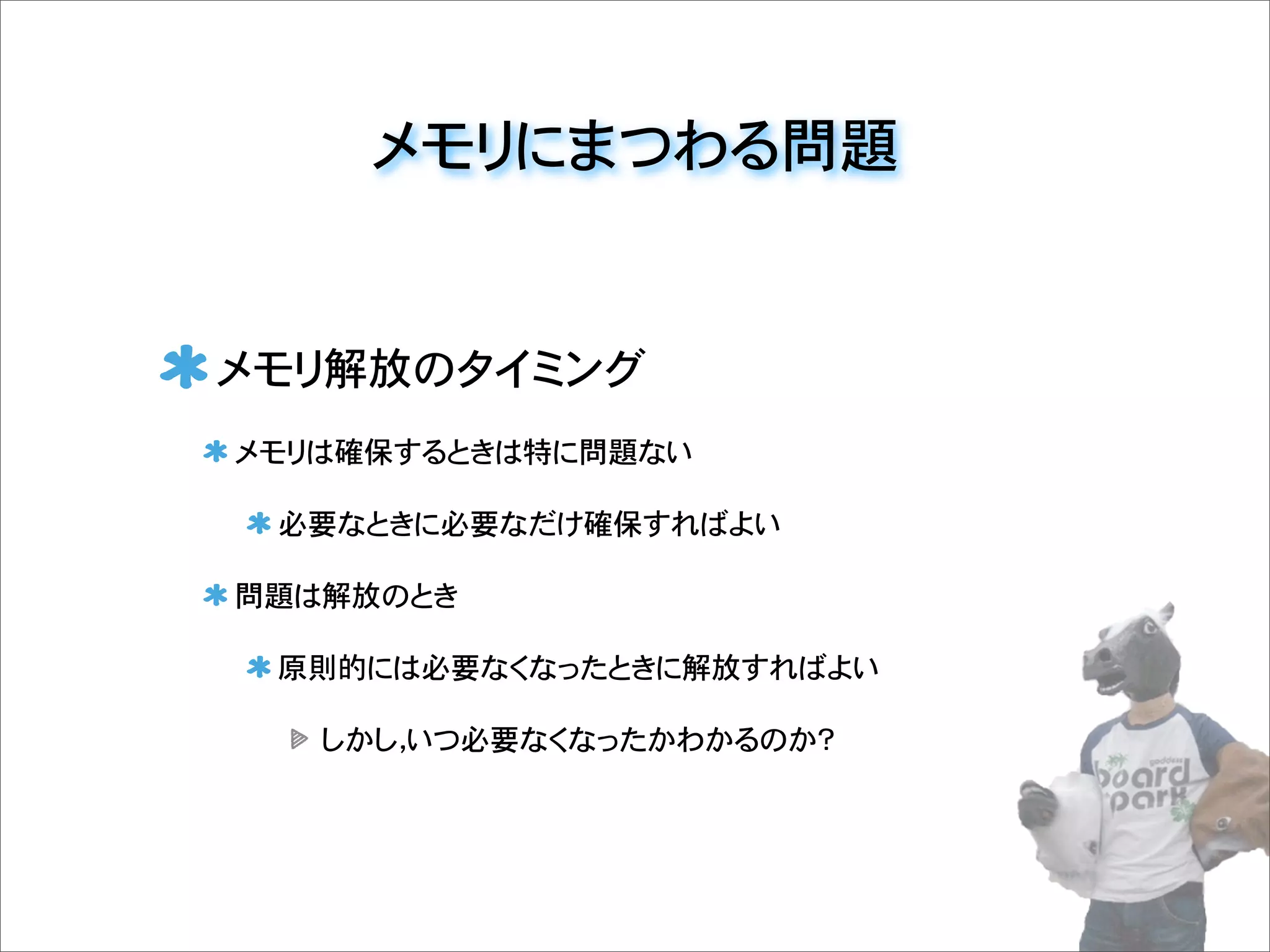 メモリにまつわる問題
メモリ解放のタイミング
メモリは確保するときは特に問題ない
必要なときに必要なだけ確保すればよい
問題は解放のとき
原則的には必要なくなったときに解放すればよい
しかし，いつ必要なくなったかわかるのか？
 