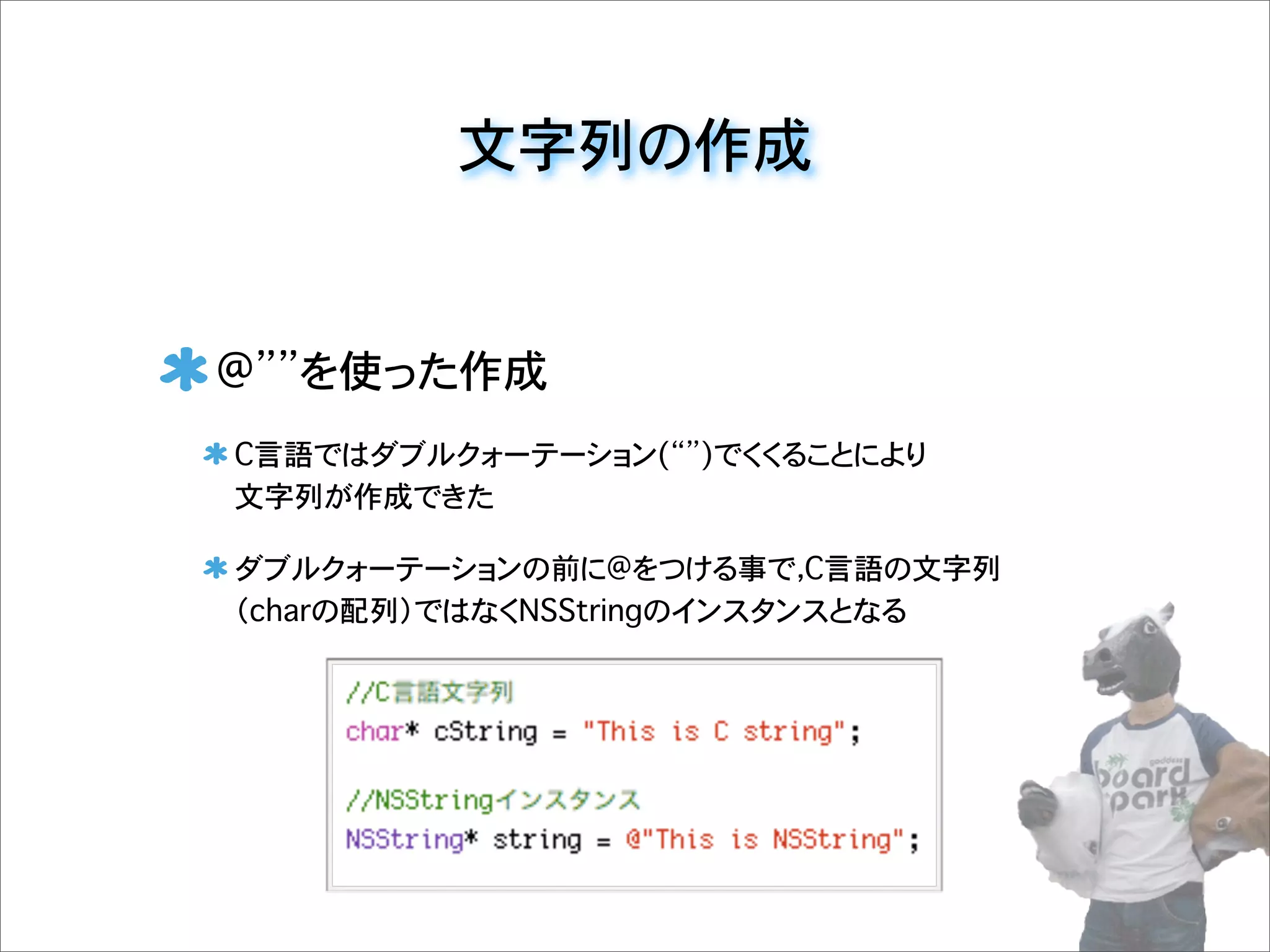 文字列の作成
@ を使った作成
C言語ではダブルクォーテーション( )でくくることにより
文字列が作成できた
ダブルクォーテーションの前に@をつける事で，C言語の文字列
（charの配列）ではなくNSStringのインスタンスとなる
 