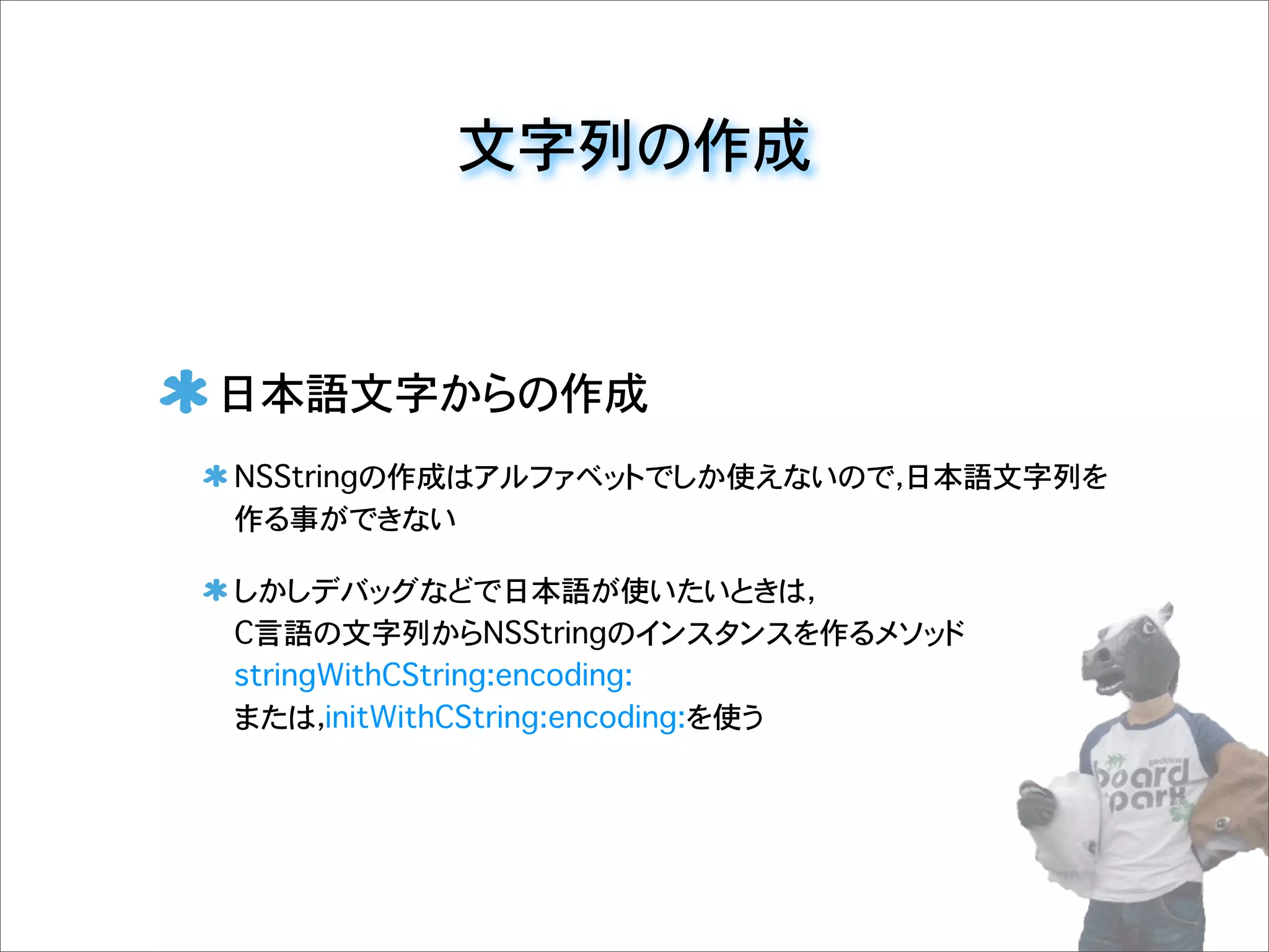 文字列の作成
日本語文字からの作成
NSStringの作成はアルファベットでしか使えないので，日本語文字列を
作る事ができない
しかしデバッグなどで日本語が使いたいときは，
C言語の文字列からNSStringのインスタンスを作るメソッド
stringWithCString:encoding:
または，initWithCString:encoding:を使う
 
