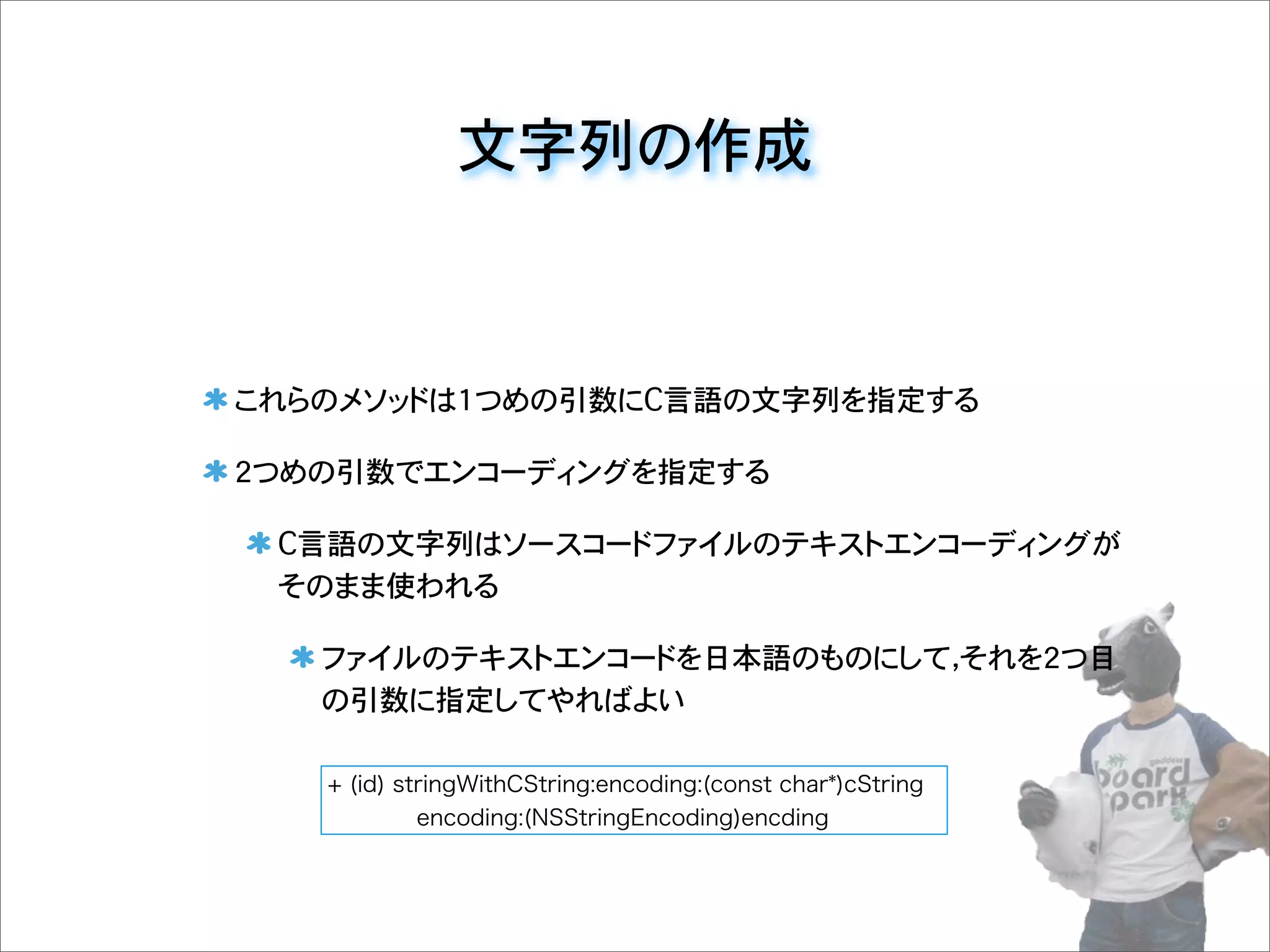 文字列の作成
これらのメソッドは1つめの引数にC言語の文字列を指定する
2つめの引数でエンコーディングを指定する
C言語の文字列はソースコードファイルのテキストエンコーディングが
そのまま使われる
ファイルのテキストエンコードを日本語のものにして，それを2つ目
の引数に指定してやればよい
+ (id) stringWithCString:encoding:(const char*)cString
encoding:(NSStringEncoding)encding
 