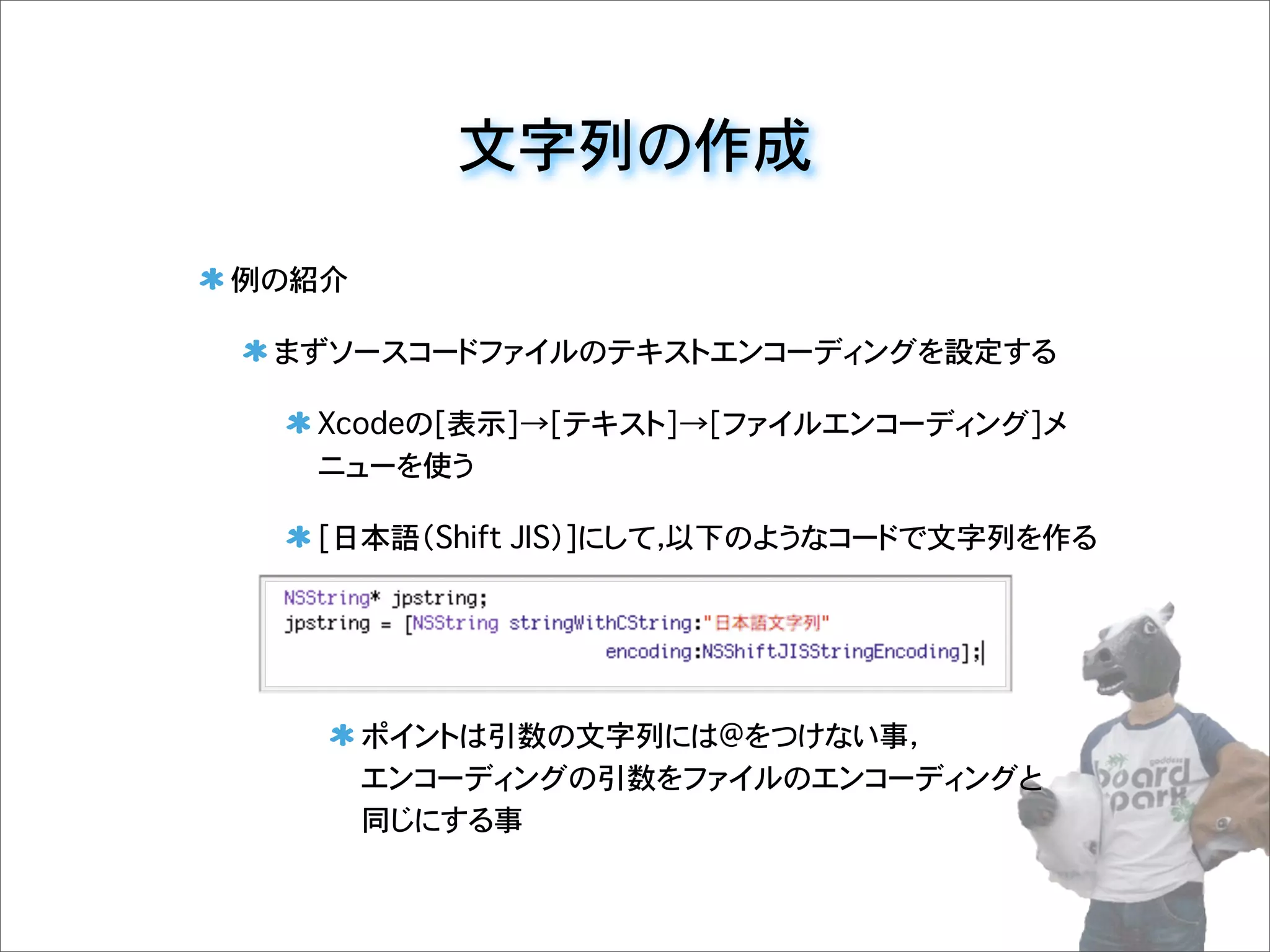文字列の作成
例の紹介
まずソースコードファイルのテキストエンコーディングを設定する
Xcodeの[表示]→[テキスト]→[ファイルエンコーディング]メ
ニューを使う
[日本語（Shift JIS）]にして，以下のようなコードで文字列を作る
ポイントは引数の文字列には@をつけない事，
エンコーディングの引数をファイルのエンコーディングと
同じにする事
 