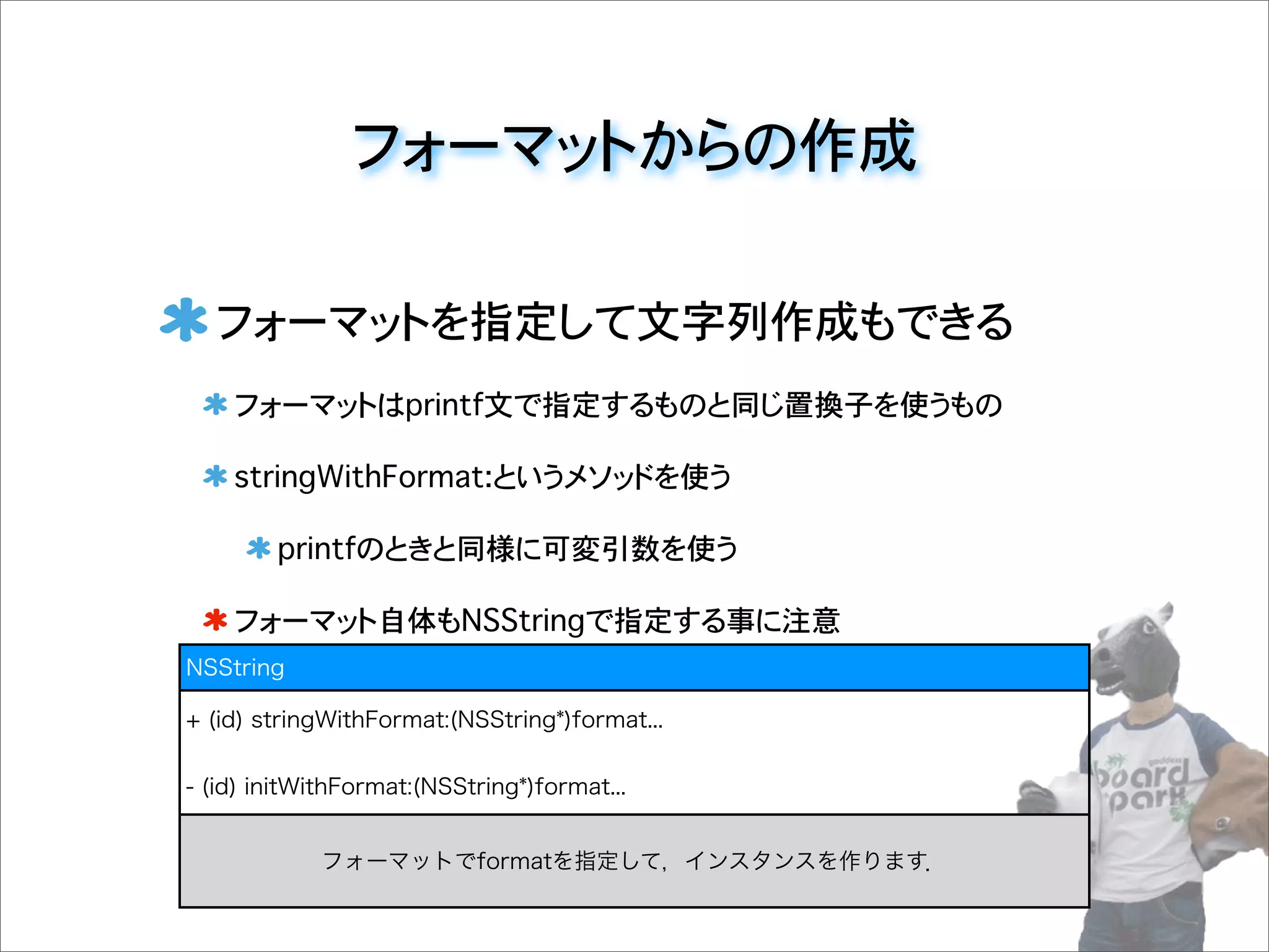 フォーマットからの作成
フォーマットを指定して文字列作成もできる
フォーマットはprintf文で指定するものと同じ置換子を使うもの
stringWithFormat:というメソッドを使う
printfのときと同様に可変引数を使う
フォーマット自体もNSStringで指定する事に注意
NSString
+ (id) stringWithFormat:(NSString*)format...
- (id) initWithFormat:(NSString*)format...
フォーマットでformatを指定して，インスタンスを作ります．
 