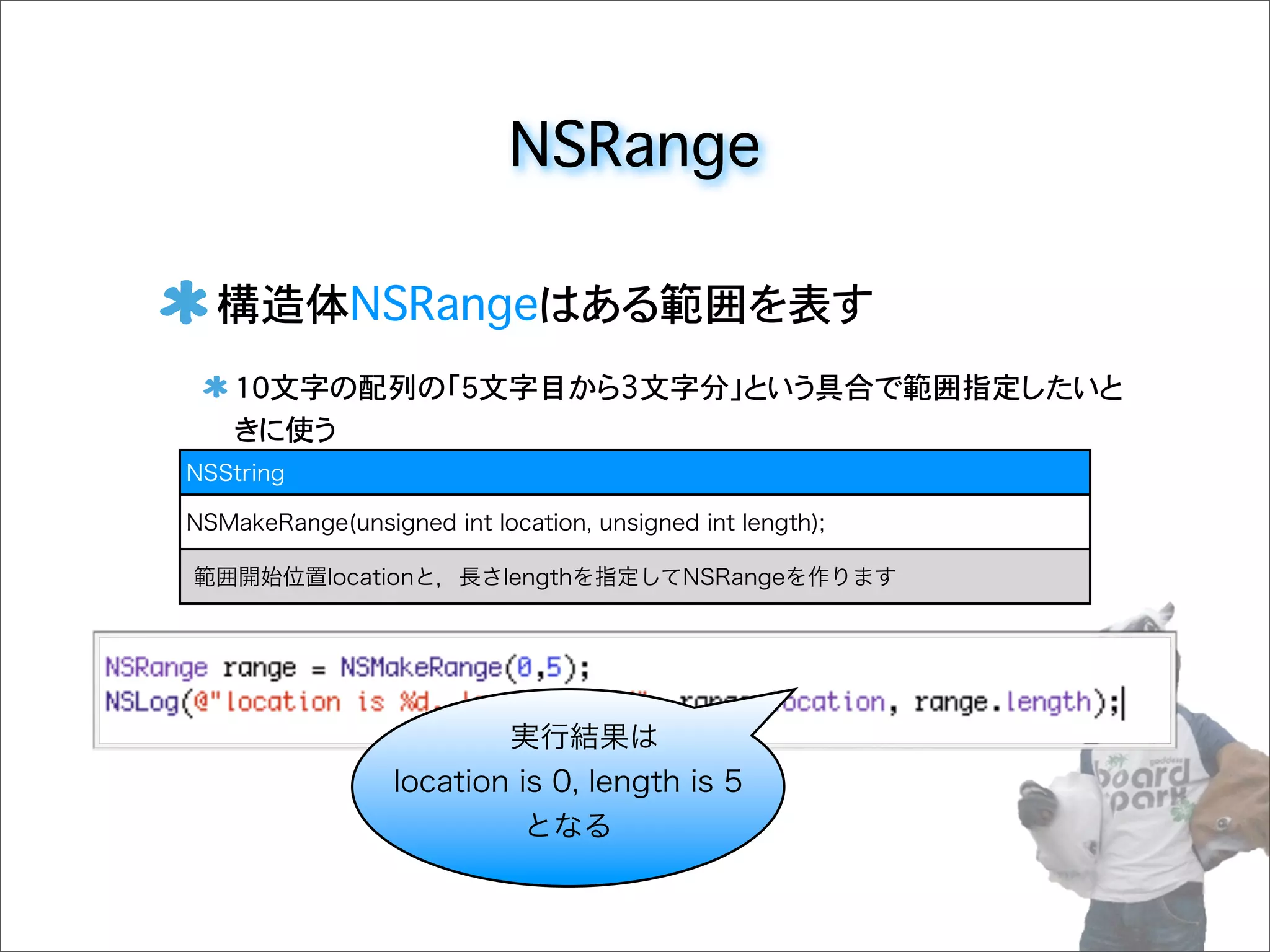 NSRange
構造体NSRangeはある範囲を表す
10文字の配列の「5文字目から3文字分」という具合で範囲指定したいと
きに使う
NSString
NSMakeRange(unsigned int location, unsigned int length);
範囲開始位置locationと，長さlengthを指定してNSRangeを作ります
実行結果は
location is 0, length is 5
となる
 