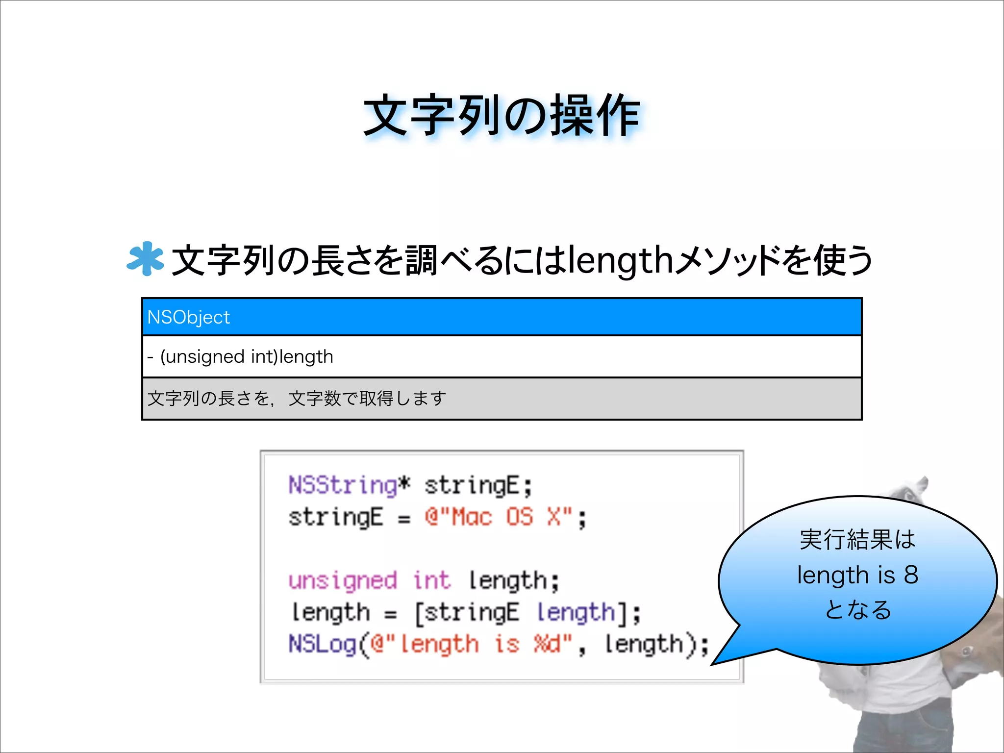 文字列の操作
文字列の長さを調べるにはlengthメソッドを使う
NSObject
- (unsigned int)length
文字列の長さを，文字数で取得します
実行結果は
length is 8
となる
 