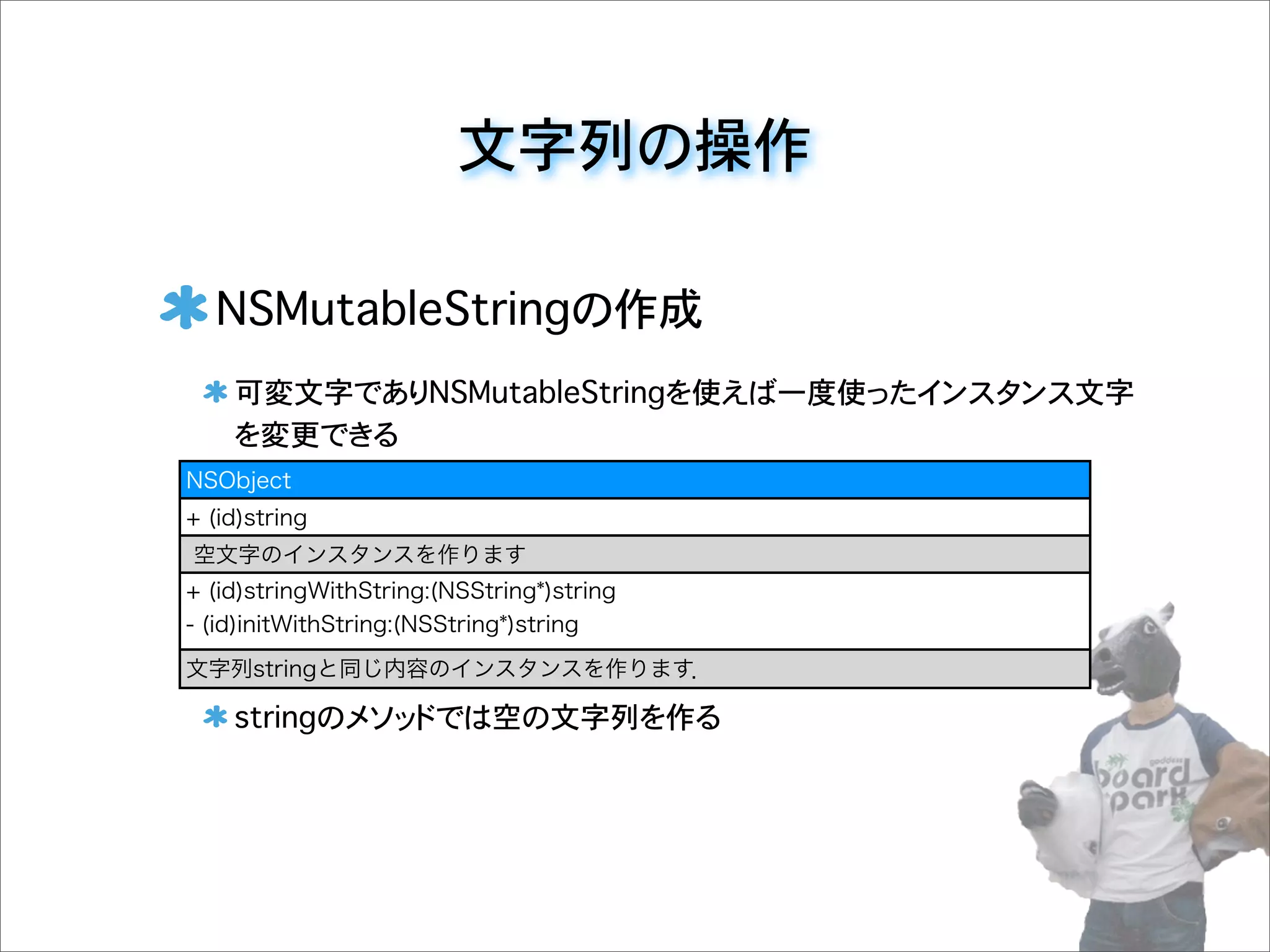 文字列の操作
NSMutableStringの作成
可変文字でありNSMutableStringを使えば一度使ったインスタンス文字
を変更できる
stringのメソッドでは空の文字列を作る
NSObject
+ (id)string
空文字のインスタンスを作ります
+ (id)stringWithString:(NSString*)string
- (id)initWithString:(NSString*)string
文字列stringと同じ内容のインスタンスを作ります．
 