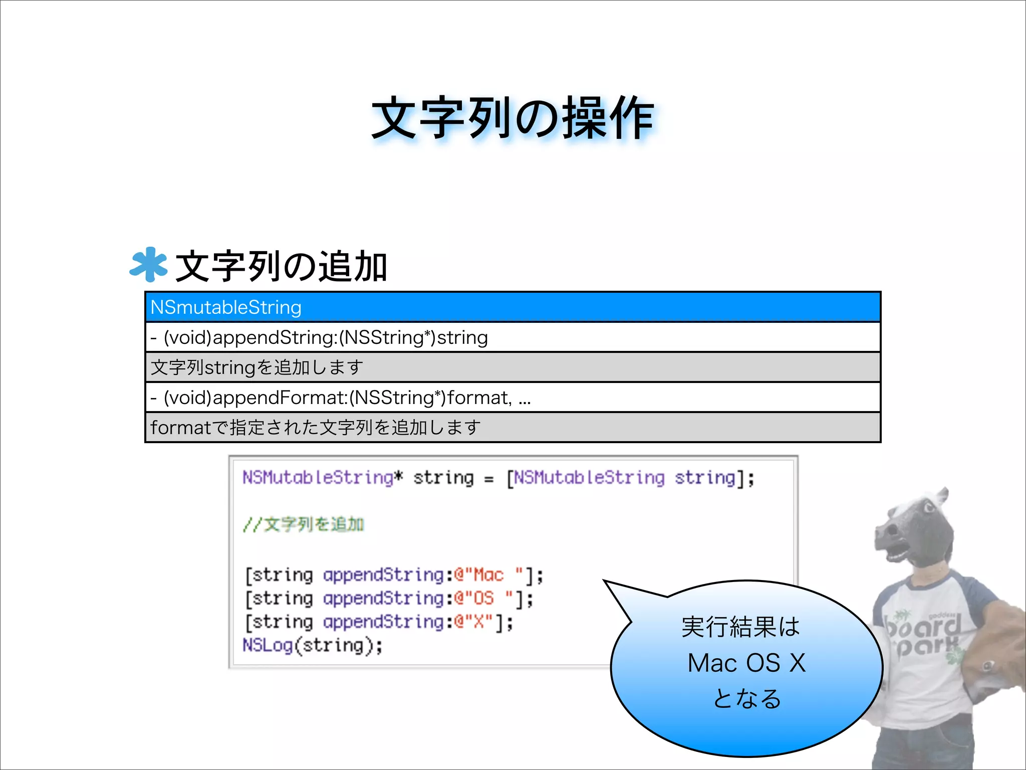 文字列の操作
文字列の追加
NSmutableString
- (void)appendString:(NSString*)string
文字列stringを追加します
- (void)appendFormat:(NSString*)format, ...
formatで指定された文字列を追加します
実行結果は
Mac OS X
となる
 