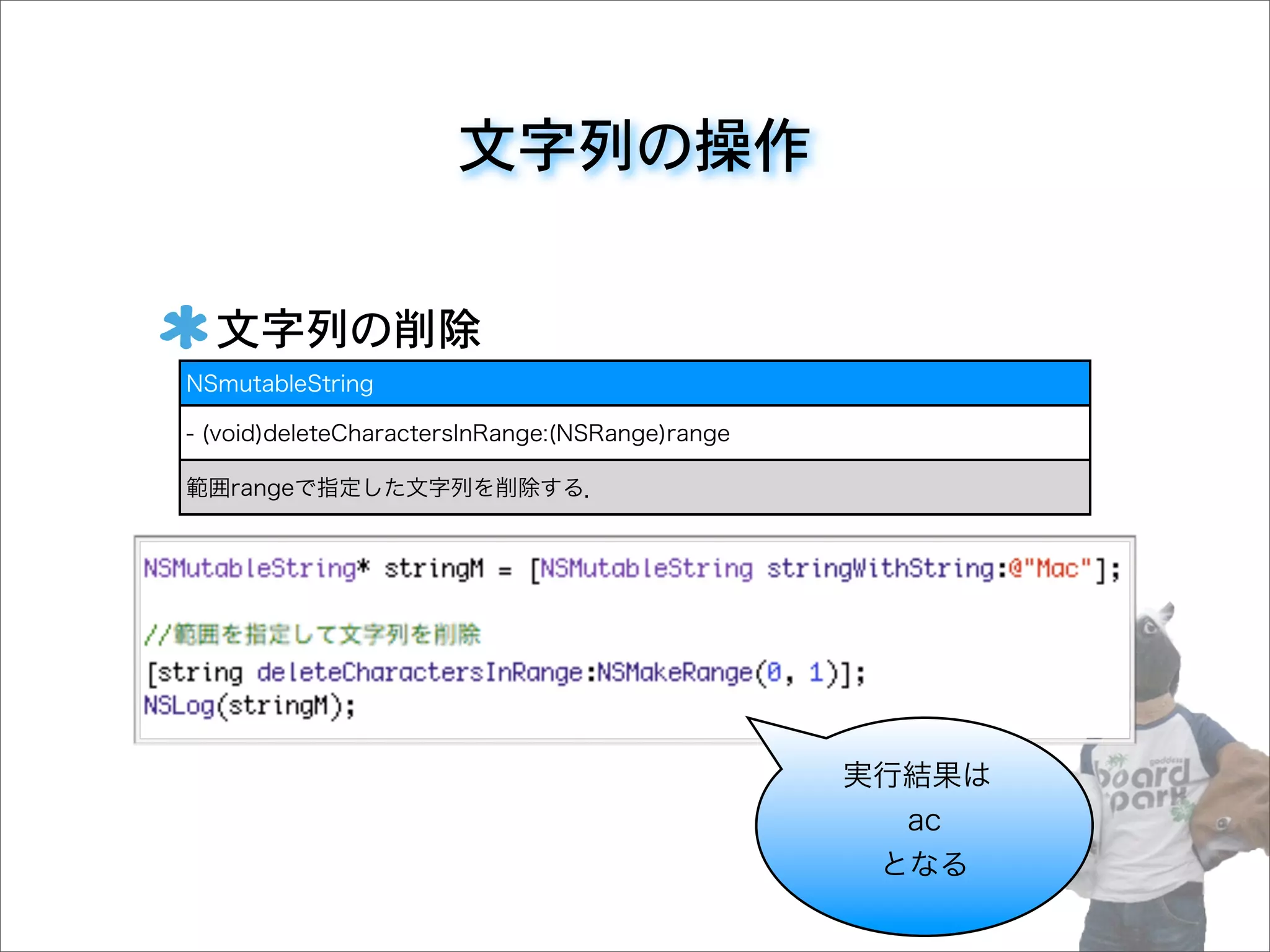 文字列の操作
文字列の削除
NSmutableString
- (void)deleteCharactersInRange:(NSRange)range
範囲rangeで指定した文字列を削除する．
実行結果は
ac
となる
 
