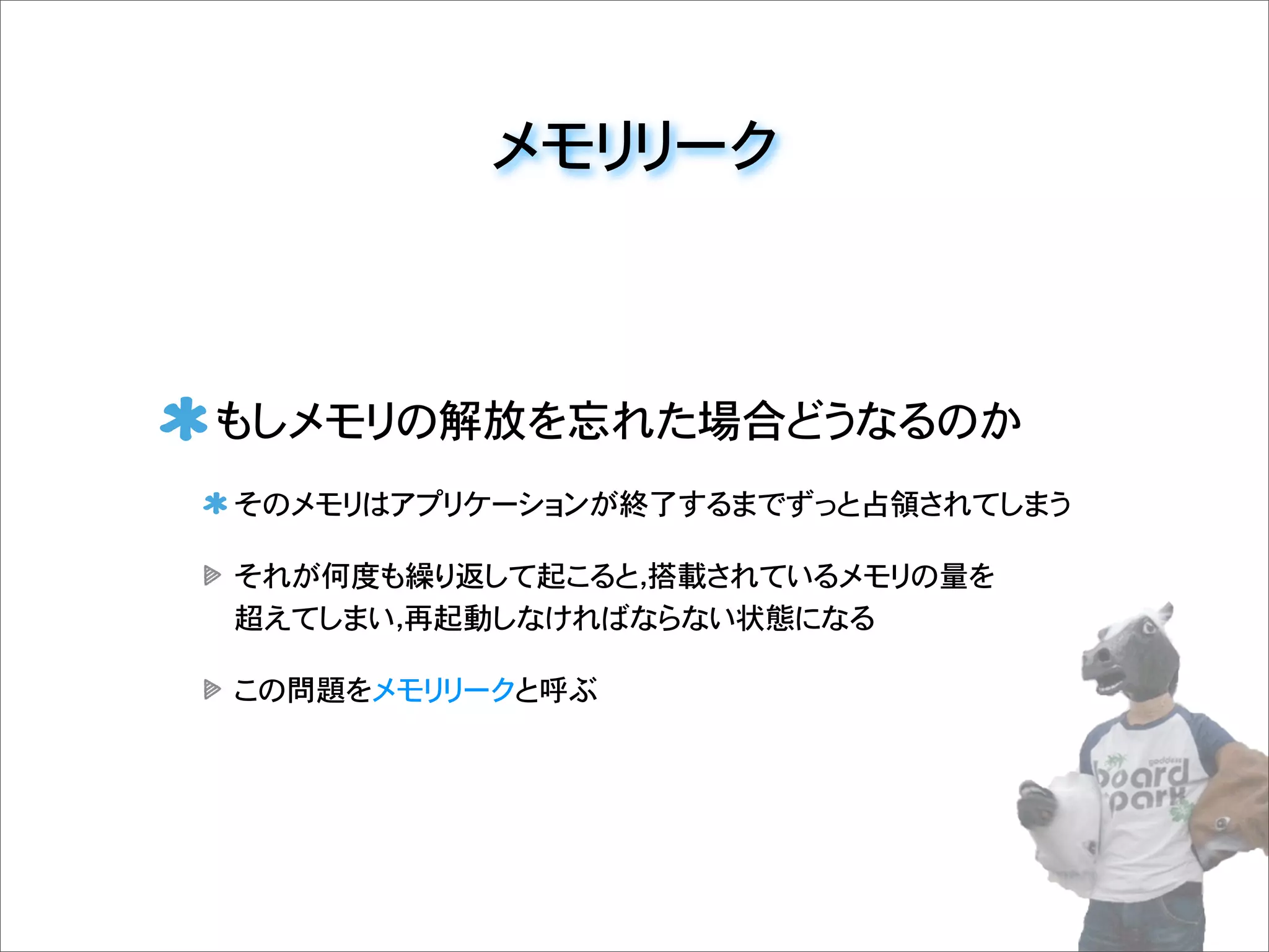 メモリリーク
もしメモリの解放を忘れた場合どうなるのか
そのメモリはアプリケーションが終了するまでずっと占領されてしまう
それが何度も繰り返して起こると，搭載されているメモリの量を
超えてしまい，再起動しなければならない状態になる
この問題をメモリリークと呼ぶ
 