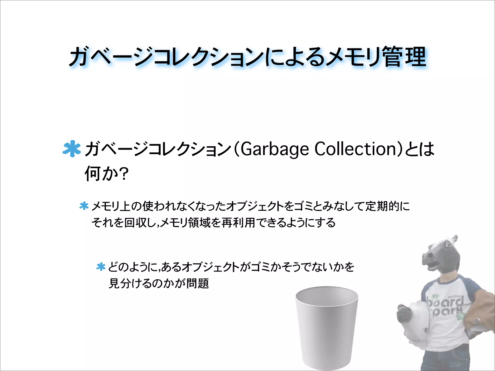 ガベージコレクションによるメモリ管理
ガベージコレクション（Garbage Collection）とは
何か？
メモリ上の使われなくなったオブジェクトをゴミとみなして定期的に
それを回収し，メモリ領域を再利用できるようにする
どのように，あるオブジェクトがゴミかそうでないかを
見分けるのかが問題
 