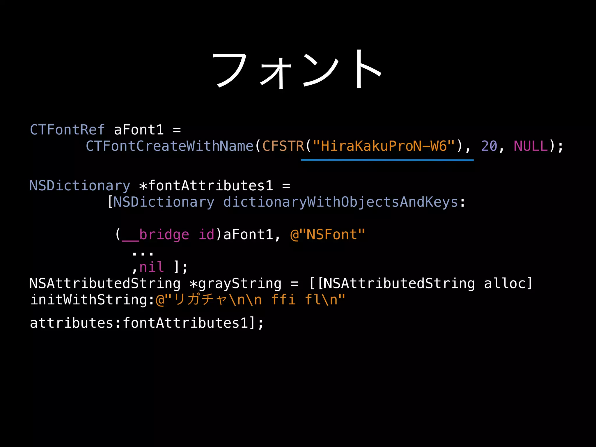 フォント
CTFontRef aFont1 =
    CTFontCreateWithName(CFSTR("HiraKakuProN-W6"), 20, NULL);

NSDictionary *fontAttributes1 =
         [NSDictionary dictionaryWithObjectsAndKeys:

          (__bridge id)aFont1, @"NSFont"
            ...
            ,nil ];
NSAttributedString *grayString = [[NSAttributedString alloc]
initWithString:@"リガチャnn ffi fln"
attributes:fontAttributes1];
 