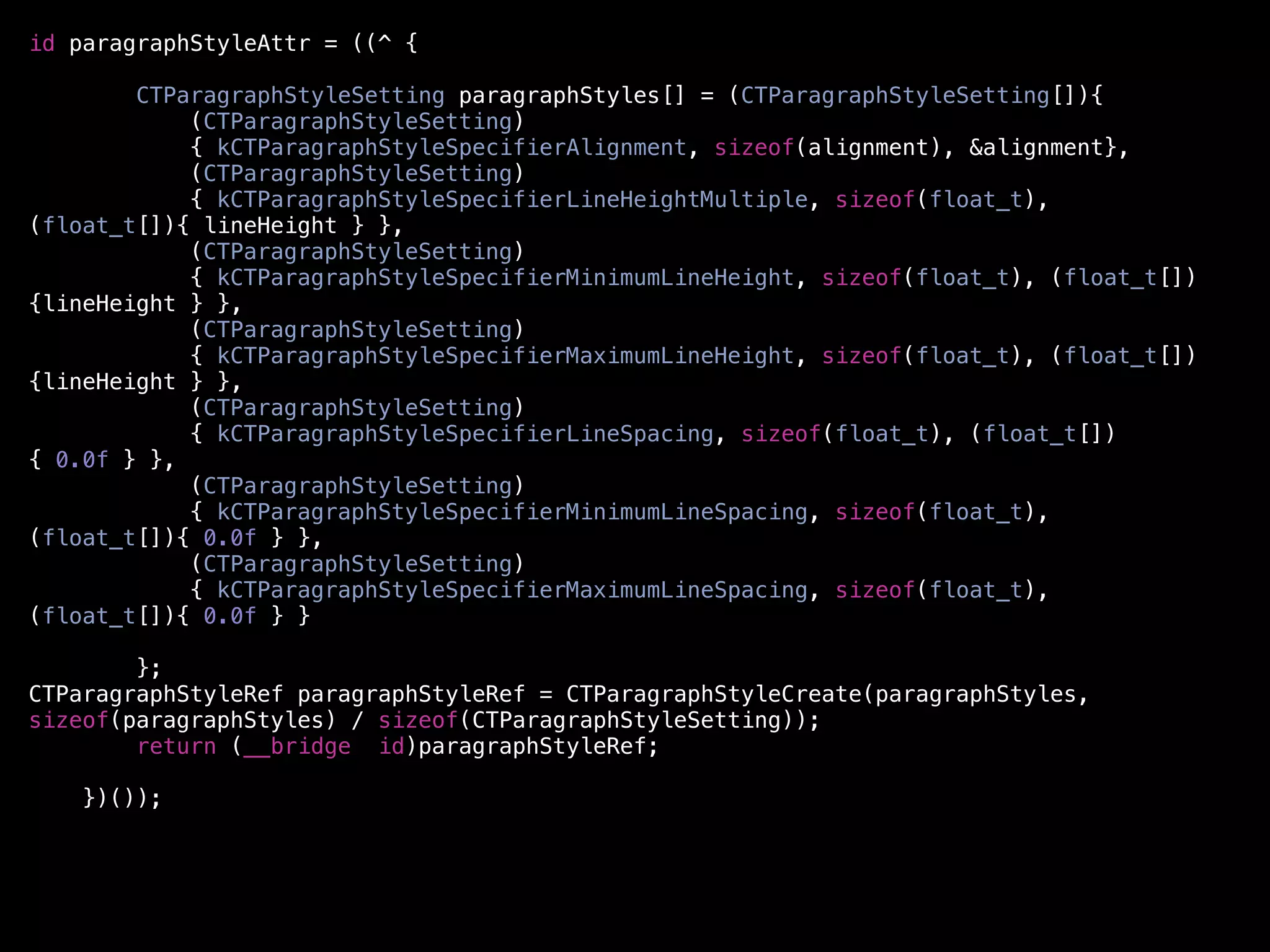 id paragraphStyleAttr = ((^ {

        CTParagraphStyleSetting paragraphStyles[] = (CTParagraphStyleSetting[]){
            (CTParagraphStyleSetting)
            { kCTParagraphStyleSpecifierAlignment, sizeof(alignment), &alignment},
            (CTParagraphStyleSetting)
            { kCTParagraphStyleSpecifierLineHeightMultiple, sizeof(float_t),
(float_t[]){ lineHeight } },
            (CTParagraphStyleSetting)
            { kCTParagraphStyleSpecifierMinimumLineHeight, sizeof(float_t), (float_t[])
{lineHeight } },
            (CTParagraphStyleSetting)
            { kCTParagraphStyleSpecifierMaximumLineHeight, sizeof(float_t), (float_t[])
{lineHeight } },
            (CTParagraphStyleSetting)
            { kCTParagraphStyleSpecifierLineSpacing, sizeof(float_t), (float_t[])
{ 0.0f } },
            (CTParagraphStyleSetting)
            { kCTParagraphStyleSpecifierMinimumLineSpacing, sizeof(float_t),
(float_t[]){ 0.0f } },
            (CTParagraphStyleSetting)
            { kCTParagraphStyleSpecifierMaximumLineSpacing, sizeof(float_t),
(float_t[]){ 0.0f } }

        };
CTParagraphStyleRef paragraphStyleRef = CTParagraphStyleCreate(paragraphStyles,
sizeof(paragraphStyles) / sizeof(CTParagraphStyleSetting));
        return (__bridge id)paragraphStyleRef;

    })());
 