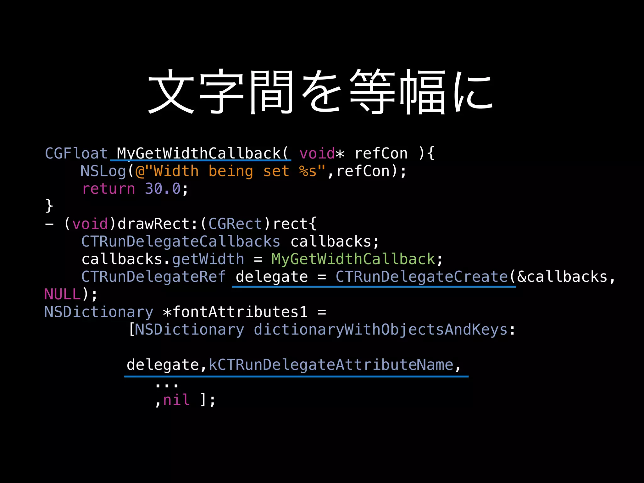 文字間を等幅に
CGFloat MyGetWidthCallback( void* refCon ){
    NSLog(@"Width being set %s",refCon);
    return 30.0;
}
- (void)drawRect:(CGRect)rect{
    CTRunDelegateCallbacks callbacks;
    callbacks.getWidth = MyGetWidthCallback;
    CTRunDelegateRef delegate = CTRunDelegateCreate(&callbacks,
NULL);
NSDictionary *fontAttributes1 =
         [NSDictionary dictionaryWithObjectsAndKeys:

         delegate,kCTRunDelegateAttributeName,
            ...
            ,nil ];
 