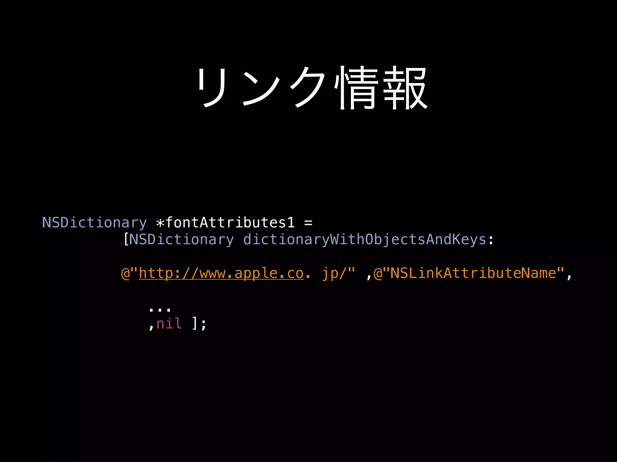 リンク情報

NSDictionary *fontAttributes1 =
         [NSDictionary dictionaryWithObjectsAndKeys:

         @"http://www.apple.co. jp/" ,@"NSLinkAttributeName",

            ...
            ,nil ];
 